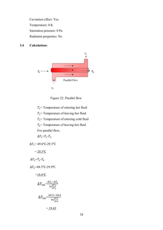 34
Cavitation effect: Yes
Temperature: 0 K
Saturation pressure: 0 Pa
Radiation properties: No
3.4 Calculations
𝑇1= Temperature of entering hot fluid
𝑇2= Temperature of leaving hot fluid
𝑇3= Temperature of entering cold fluid
𝑇4= Temperature of leaving hot fluid
For parallel flow,
∆𝑇1=𝑇1-𝑇3
∆𝑇1= 49.6℃-29.3℃
= 20.3℃
∆𝑇2=𝑇2-𝑇4
∆𝑇2=48.5℃-29.9℃
=18.6℃
∆𝑇𝑙𝑚=
∆𝑇1−∆𝑇2
𝑙𝑛
∆𝑇1
∆𝑇2
∆𝑇𝑙𝑚=
20.3−18.6
𝑙𝑛
20.3
18.6
= 19.43
Figure 22: Parallel flow
 