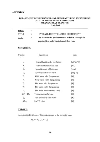 38
APPENDIX
DEPARTMENT OF MECHANICAL AND MANUFACTURING ENGINEERING
M3 – THERMODYNAMIC LABORATORY
MEXXXX: HEAT TRANSFER
Lab sheet
DATE :
TITLE : OVERALL HEAT TRANSFER COEFFICIENT
AIM :
NOTATIONS:
Symbol
To evaluate the performance of a Heat Exchanger in
counter flow under variations of flow rates
Description Units
U Overall heat transfer coefficient [kW/𝑚2
K]
A Hot water tube surface area [𝑚2
]
𝑚̇ ℎ Mass flow rate of hot water [kg/s]
𝐶ℎ Specific heat of hot water [J/kg K]
𝑇1 Cold water inlet Temperature [K]
𝑇2 Cold water outlet Temperature [K]
𝑇3 Hot water inlet Temperature [K]
𝑇4 Hot water outlet Temperature [K]
𝑇5 Hot water reservoir tank Temp. [K]
∆𝑇1 , ∆𝑇2 Temperature difference [K]
𝑄ℎ Heat emitted by cold water [K]
∆𝑇𝑙𝑚 LMTD value [K]
THEORY:
Applying the First Law of Thermodynamics, to the hot water side,
𝑄ℎ = 𝑚̇ ℎ (𝑇3 − 𝑇4)
 
