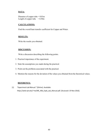40
DATA:
Diameter of copper tube = 0.01m
Length of copper tube = 0.50m
CALCULATIONS:
Find the overall heat transfer coefficient for Copper and Water.
RESULTS:
Write the results you obtained.
DISCUSSION:
Write a discussion describing the following points.
1. Practical importance of the experiment.
2. State the assumptions you made during the practical.
3. Point out the problems associated with the practical.
4. Mention the reasons for the deviation of the values you obtained from the theoretical values.
REFERENCE:
[1] “Experiment Lab Manual.” [Online]. Available:
https://web.njit.edu/~me/ME_406_Exp6_Lab_Manual.pdf. [Accessed: 19-Nov-2016].
 