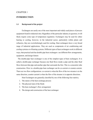 1
INTRODUCTION
1.1 Background of the project
Exchangers are easily one of the most important and widely used pieces of process
equipment found in industrial sites. Regardless of the particular industry in question, it will
likely require some type of temperature regulation. Exchangers may be used for either
heating or cooling, however, in the industrial sector, particularly within plants and
refineries, they are overwhelmingly used for cooling. Heat exchangers have a very broad
range of industrial applications. They are used as components of air conditioning and
cooling systems or of heating systems. Different types of heat exchangers work in different
ways, that practical unit has double pipe heat exchangers use different flow arrangements,
equipment, and design feature
The double-pipe heat exchanger is one of the simplest types of heat exchangers. It is
called a double-pipe exchanger because one fluid flows inside a pipe and the other fluid
flows between that pipe and another pipe that surrounds the first. This is a concentric tube
construction. Flow in a double-pipe heat exchanger can be co-current or counter-current.
There are two flow configurations: co-current is when the flow of the two streams is in the
same direction, counter current is when the flow of the streams is in opposite directions.
Heat Exchangers are generally classified by one of the following four metrics,
1. The nature of the heat exchange process
2. The physical state of the fluids
3. The heat exchanger’s flow arrangement
4. The design and construction of the heat exchanger
 