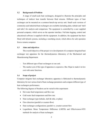 2
1.2 Background of Problem
A range of small-scale heat exchangers, designed to illustrate the principles and
techniques of indirect heat transfer between fluid streams. Different types of heat
exchanger can be mounted on a common bench-top service unit. Small scale versions of
commonly used industrial heat exchangers are available (including plate, tubular and ‘shell
and tube’) for analysis and comparison. The equipment is controlled by a user supplied
personal computer, which serves as the operator interface. Full data logging, control and
educational software is supplied with the equipment. In addition, the equipment has been
fitted with failsafe systems, including a watchdog circuit, which allows for safe operation
from a remote computer.
1.3 Aims and objectives
The overall objective of the project is to development of a computer integrated heat
exchanger test apparatus for the thermodynamics laboratory of the Mechanical and
Manufacturing Department.
- Test different type of heat exchangers at one unit.
- The market cost of this type of apparatus is expensive. But. Hope to made it in low
cost with same functions.
1.4 Scope of project
Computer integrate heat exchanger laboratory apparatus is fabricated to thermodynamic
laboratory for test various kind of heat exchange parameters and compare different type of
heat exchangers performance.
The following degrees of freedom can be varied in this experiment:
 Hot water feed temperature and flow rate
 Cold water feed temperature and flow rate
 Heat exchanger type (tubular, shell & tube, or plate)
 Flow direction (parallel or counter-flow)
 Heat exchanger configurations; parallel vs. counter-current flow
 Logarithmic Mean Temperature Difference (LMTD) and Effectiveness-NTU
methods for analysis of heat exchangers
 