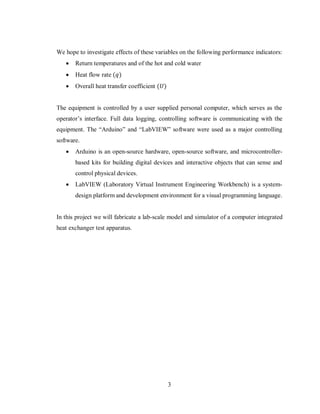 3
We hope to investigate effects of these variables on the following performance indicators:
 Return temperatures and of the hot and cold water
 Heat flow rate (𝑞)
 Overall heat transfer coefficient (𝑈)
The equipment is controlled by a user supplied personal computer, which serves as the
operator’s interface. Full data logging, controlling software is communicating with the
equipment. The “Arduino” and “LabVIEW” software were used as a major controlling
software.
 Arduino is an open-source hardware, open-source software, and microcontroller-
based kits for building digital devices and interactive objects that can sense and
control physical devices.
 LabVIEW (Laboratory Virtual Instrument Engineering Workbench) is a system-
design platform and development environment for a visual programming language.
In this project we will fabricate a lab-scale model and simulator of a computer integrated
heat exchanger test apparatus.
 