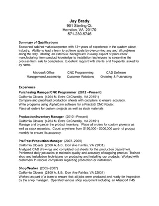 Jay Brady
901 Sterling Ct.
Herndon, VA 20170
571-230-5746
Summary of Qualifications
Seasoned cabinet maker/carpenter with 13+ years of experience in the custom closet
industry. Ability to lead a team to achieve goals by overcoming any and all problems
along the way. Utilizing an extensive background in every aspect of production/
manufacturing from product knowledge to installation techniques to streamline the
process from sale to completion. Excellent rapport with clients and frequently asked for
by name.
Microsoft Office CNC Programming CAD Software
Management/Leadership Customer Relations Ordering & Purchasing
Experience
Purchasing Manager/CNC Programmer (2012 –Present)
California Closets (4264 M. Entre Ct Chantilly, VA 20151)
Compare and proofread production sheets with cad plans to ensure accuracy.
Write programs using AlphaCam software for a PractixS CNC Router.
Place all orders for custom projects as well as stock materials
Production/Inventory Manager (2010 –Present)
California Closets (4264 M. Entre Ct Chantilly, VA 20151)
Manage and organize the product inventory. Place all orders for custom projects as
well as stock materials. Count anywhere from $150,000 - $300,000 worth of product
monthly to ensure its accuracy.
Pre/Post Production Manager (2007–2009)
California Closets (2800 A. & B. Dorr Ave Fairfax, VA 22031)
Analyzed CAD drawings and completed cut sheets for the production department.
Performed daily job audits to maintain quality and accuracy of outgoing product. Trained
shop and installation technicians on producing and installing our products. Worked with
customers to resolve complaints regarding production or installation.
Shop Worker (2005–2007)
California Closets (2800 A. & B. Dorr Ave Fairfax, VA 22031)
Worked as part of a team to ensure that all jobs were produced and ready for inspection
by the shop manager. Operated various shop equipment including an Altendorf F45
 