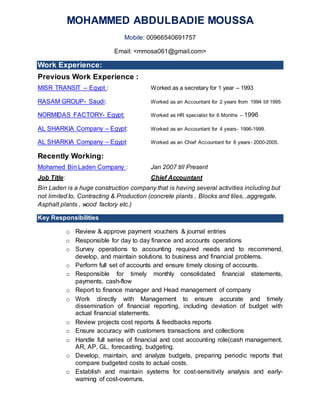 MOHAMMED ABDULBADIE MOUSSA
Mobile: 00966540691757
Email: <mmosa061@gmail.com>
Work Experience:
Previous Work Experience :
MISR TRANSIT – Egypt : Worked as a secretary for 1 year – 1993
RASAM GROUP- Saudi: Worked as an Accountant for 2 years from 1994 till 1995
NORMIDAS FACTORY- Egypt: Worked as HR specialist for 6 Months – 1996
AL SHARKIA Company – Egypt: Worked as an Accountant for 4 years- 1996-1999.
AL SHARKIA Company – Egypt: Worked as an Chief Accountant for 6 years- 2000-2005.
Recently Working:
Mohamed Bin Laden Company : Jan 2007 till Present
Job Title: Chief Accountant
Bin Laden is a huge construction company that is having several activities including but
not limited to, Contracting & Production (concrete plants , Blocks and tiles, ,aggregate,
Asphalt plants , wood factory etc.)
Key Responsibilities
o Review & approve payment vouchers & journal entries
o Responsible for day to day finance and accounts operations
o Survey operations to accounting required needs and to recommend,
develop, and maintain solutions to business and financial problems.
o Perform full set of accounts and ensure timely closing of accounts.
o Responsible for timely monthly consolidated financial statements,
payments, cash-flow
o Report to finance manager and Head management of company
o Work directly with Management to ensure accurate and timely
dissemination of financial reporting, including deviation of budget with
actual financial statements.
o Review projects cost reports & feedbacks reports
o Ensure accuracy with customers transactions and collections
o Handle full series of financial and cost accounting role(cash management,
AR, AP, GL, forecasting, budgeting.
o Develop, maintain, and analyze budgets, preparing periodic reports that
compare budgeted costs to actual costs.
o Establish and maintain systems for cost-sensitivity analysis and early-
warning of cost-overruns.
 