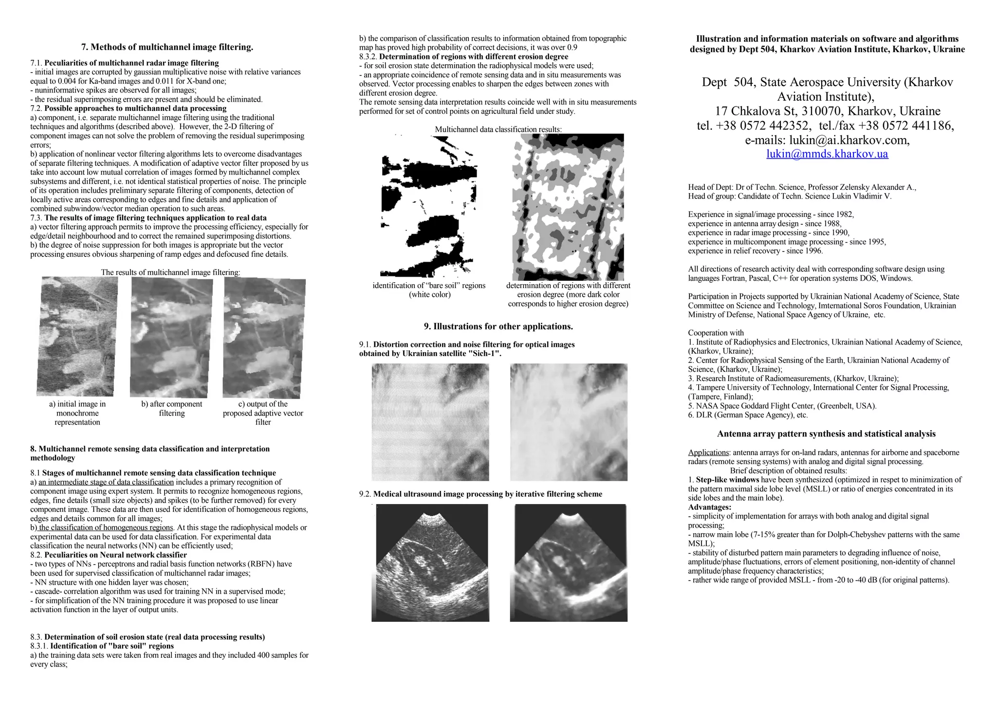 7. Methods of multichannel image filtering.
7.1. Peculiarities of multichannel radar image filtering
- initial images are corrupted by gaussian multiplicative noise with relative variances
equal to 0.004 for Ka-band images and 0.011 for X-band one;
- nuninformative spikes are observed for all images;
- the residual superimposing errors are present and should be eliminated.
7.2. Possible approaches to multichannel data processing
a) component, i.e. separate multichannel image filtering using the traditional
techniques and algorithms (described above). However, the 2-D filtering of
component images can not solve the problem of removing the residual superimposing
errors;
b) application of nonlinear vector filtering algorithms lets to overcome disadvantages
of separate filtering techniques. A modification of adaptive vector filter proposed by us
take into account low mutual correlation of images formed by multichannel complex
subsystems and different, i.e. not identical statistical properties of noise. The principle
of its operation includes preliminary separate filtering of components, detection of
locally active areas corresponding to edges and fine details and application of
combined subwindow/vector median operation to such areas.
7.3. The results of image filtering techniques application to real data
a) vector filtering approach permits to improve the processing efficiency, especially for
edge/detail neighbourhood and to correct the remained superimposing distortions.
b) the degree of noise suppression for both images is appropriate but the vector
processing ensures obvious sharpening of ramp edges and defocused fine details.
The results of multichannel image filtering:
a) initial image in
monochrome
representation
b) after component
filtering
c) output of the
proposed adaptive vector
filter
8. Multichannel remote sensing data classification and interpretation
methodology
8.1 Stages of multichannel remote sensing data classification technique
a) an intermediate stage of data classification includes a primary recognition of
component image using expert system. It permits to recognize homogeneous regions,
edges, fine details (small size objects) and spikes (to be further removed) for every
component image. These data are then used for identification of homogeneous regions,
edges and details common for all images;
b) the classification of homogeneous regions. At this stage the radiophysical models or
experimental data can be used for data classification. For experimental data
classification the neural networks (NN) can be efficiently used;
8.2. Peculiarities on Neural network classifier
- two types of NNs - perceptrons and radial basis function networks (RBFN) have
been used for supervised classification of multichannel radar images;
- NN structure with one hidden layer was chosen;
- cascade- correlation algorithm was used for training NN in a supervised mode;
- for simplification of the NN training procedure it was proposed to use linear
activation function in the layer of output units.
8.3. Determination of soil erosion state (real data processing results)
8.3.1. Identification of "bare soil" regions
a) the training data sets were taken from real images and they included 400 samples for
every class;
b) the comparison of classification results to information obtained from topographic
map has proved high probability of correct decisions, it was over 0.9
8.3.2. Determination of regions with different erosion degree
- for soil erosion state determination the radiophysical models were used;
- an appropriate coincidence of remote sensing data and in situ measurements was
observed. Vector processing enables to sharpen the edges between zones with
different erosion degree.
The remote sensing data interpretation results coincide well with in situ measurements
performed for set of control points on agricultural field under study.
Multichannel data classification results:
identification of “bare soil” regions
(white color)
determination of regions with different
erosion degree (more dark color
corresponds to higher erosion degree)
9. Illustrations for other applications.
9.1. Distortion correction and noise filtering for optical images
obtained by Ukrainian satellite "Sich-1".
9.2. Medical ultrasound image processing by iterative filtering scheme
Illustration and information materials on software and algorithms
designed by Dept 504, Kharkov Aviation Institute, Kharkov, Ukraine
Dept 504, State Aerospace University (Kharkov
Aviation Institute),
17 Chkalova St, 310070, Kharkov, Ukraine
tel. +38 0572 442352, tel./fax +38 0572 441186,
e-mails: lukin@ai.kharkov.com,
lukin@mmds.kharkov.ua
Head of Dept: Dr of Techn. Science, Professor Zelensky Alexander A.,
Head of group: Candidate of Techn. Science Lukin Vladimir V.
Experience in signal/image processing - since 1982,
experience in antenna array design - since 1988,
experience in radar image processing - since 1990,
experience in multicomponent image processing - since 1995,
experience in relief recovery - since 1996.
All directions of research activity deal with corresponding software design using
languages Fortran, Pascal, C++ for operation systems DOS, Windows.
Participation in Projects supported by Ukrainian National Academy of Science, State
Committee on Science and Technology, Imternational Soros Foundation, Ukrainian
Ministry of Defense, National Space Agency of Ukraine, etc.
Cooperation with
1. Institute of Radiophysics and Electronics, Ukrainian National Academy of Science,
(Kharkov, Ukraine);
2. Center for Radiophysical Sensing of the Earth, Ukrainian National Academy of
Science, (Kharkov, Ukraine);
3. Research Institute of Radiomeasurements, (Kharkov, Ukraine);
4. Tampere University of Technology, International Center for Signal Processing,
(Tampere, Finland);
5. NASA Space Goddard Flight Center, (Greenbelt, USA).
6. DLR (German Space Agency), etc.
Antenna array pattern synthesis and statistical analysis
Applications: antenna arrays for on-land radars, antennas for airborne and spaceborne
radars (remote sensing systems) with analog and digital signal processing.
Brief description of obtained results:
1. Step-like windows have been synthesized (optimized in respet to minimization of
the pattern maximal side lobe level (MSLL) or ratio of energies concentrated in its
side lobes and the main lobe).
Advantages:
- simplicity of implementation for arrays with both analog and digital signal
processing;
- narrow main lobe (7-15% greater than for Dolph-Chebyshev patterns with the same
MSLL);
- stability of disturbed pattern main parameters to degrading influence of noise,
amplitude/phase fluctuations, errors of element positioning, non-identity of channel
amplitude/phase frequency characteristics;
- rather wide range of provided MSLL - from -20 to -40 dB (for original patterns).
 