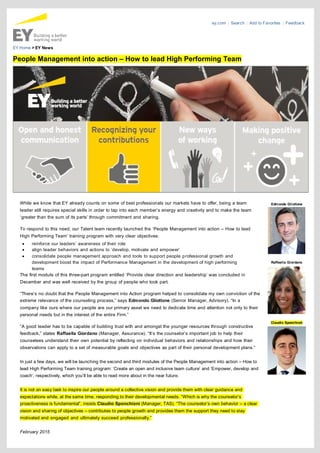 ey.com | Search | Add to Favorites | Feedback
EY Home > EY News
People Management into action – How to lead High Performing Team
While we know that EY already counts on some of best professionals our markets have to offer, being a team
leader still requires special skills in order to tap into each member’s energy and creativity and to make the team
‘greater than the sum of its parts’ through commitment and sharing.
To respond to this need, our Talent team recently launched the ‘People Management into action – How to lead
High Performing Team’ training program with very clear objectives:
· reinforce our leaders’ awareness of their role
· align leader behaviors and actions to ‘develop, motivate and empower’
· consolidate people management approach and tools to support people professional growth and
development boost the impact of Performance Management in the development of high performing
teams
The first module of this three-part program entitled ‘Provide clear direction and leadership’ was concluded in
December and was well received by the group of people who took part.
“There’s no doubt that the People Management into Action program helped to consolidate my own conviction of the
extreme relevance of the counseling process,” says Edmondo Gliottone (Senior Manager, Advisory). “In a
company like ours where our people are our primary asset we need to dedicate time and attention not only to their
personal needs but in the interest of the entire Firm.”
“A good leader has to be capable of building trust with and amongst the younger resources through constructive
feedback,” states Raffaella Giordano (Manager, Assurance). “It’s the counselor’s important job to help their
counselees understand their own potential by reflecting on individual behaviors and relationships and how their
observations can apply to a set of measurable goals and objectives as part of their personal development plans.”
In just a few days, we will be launching the second and third modules of the People Management into action – How to
lead High Performing Team training program: ‘Create an open and inclusive team culture’ and ‘Empower, develop and
coach’, respectively, which you’ll be able to read more about in the near future.
It is not an easy task to inspire our people around a collective vision and provide them with clear guidance and
expectations while, at the same time, responding to their developmental needs. “Which is why the counselor’s
proactiveness is fundamental”, insists Claudio Sponchioni (Manager, TAS). “The counselor’s own behavior – a clear
vision and sharing of objectives – contributes to people growth and provides them the support they need to stay
motivated and engaged and ultimately succeed professionally.”
February 2015
Edmondo Gliottone
Raffaella Giordano
Claudio Sponchioni
 