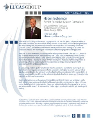 Haden Bohannon
Senior Executive Search Consultant
One Atlanta Plaza, Suite 2300
950 East Paces Ferry Road NE
Atlanta, Georgia 30326
(404) 239-5630
HBohannon@LucasGroup.com
www.lucasgroup.com
SALES & MARKETING
In the world of recruiting, intuitiveness is a highly-desired trait, one that goes a long way in helping to
understand candidates’ and clients’ needs. Being sensitive to both parties’ desires—knowing their goals
and understanding how they intend to reach them—can help make a successful, long-term match.
Executive Search Consultant Haden Bohannon skillfully learns the inner workings of his clients and
candidates and uses this knowledge to help find and fulfill challenging and rewarding positions.
With over 15 years of experience, Haden spent the majority of his career in sales with AT&T, where he
was an award-winning Account Manager working with Global, Midsize and small business accounts.
Also an entrepreneur, he started a small business and sold products in specialty stores throughout
metropolitan Atlanta. Following his tenure at AT&T, Haden joined the Sales and Marketing division at
Lucas Group, where he is able to utilize these experiences to bring a unique perspective to his
connections with his candidates and clients.
At Lucas Group, Haden’s goal is to make solid matches based on a foundation of shared goals and
aligned skills. He enjoys improving careers for his candidates and helping his clients succeed in their
objectives, a combination that ultimately benefits all parties. Haden’s dedication to his work and drive to
succeed are unparalleled, and his positive attitude and outlook allow him to always see the positive traits
in people, positions and organizations.
Haden not only strives to positively impact his candidates’ and clients’ career and businesses, but he
firmly believes in pursuing a position that is fulfilling and enjoyable—a philosophy he follows in his own
career. Haden finds he is most productive, happy and satisfied in life when he enjoys what he is doing
and finds reward in his work. In his spare time, Haden enjoys spending time with his wife, traveling and
reading.
Headquartered in Atlanta, GA with 15 regional offices, Lucas Group is North America's premier executive search firm. Since
1970, Lucas Group's culture and methodologies have driven superior results. We utilize a unique combination of sophisticated
technology, rigorous research, deep industry knowledge, ongoing associate training, and a broad national reach. Home to the
finest executive recruiters, we are trusted consultants who deliver real business value for our clients and candidates.
 