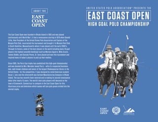 EAST COAST OPEN
HIGH GOAL POLO CHAMPIONSHIP
A B O U T T H E
U N I T E D S T A T E S P O L O A S S O S C I A T I O N ® P R E S E N T S T H E
The East Coast Open was founded in Rhode Island in 1905 and was played
continuously until World War I. It had a renaissance starting in 1978 when Donald
Little, then President of the United States Polo Association and Captain of the
Myopia Polo Club, resurrected the tournament and brought it to Myopia Polo Club
in South Hamilton, Massachusetts where it was played until the early 2000's.
Through its history, some of the best players in the world including many 10 goal
players (the highest possible handicap) such as Mariano Aguerre, Mike Azzaro,
Tommy Biddle, and Gonzalo Pieres, Sr. have played and won this tournament and
inspired many of today's players to pick up their mallets.
Since 1905, the Perry Cup trophy has symbolized this high-goal championship
and was donated by Mrs. Marsden Jaseal Perry – wife of a respected business-
man, well-known clubman and owner of the largest Shakespearian library in the
United States - for the competition. It was designed by noted American sculptor
Oscar L. Lenz and the silversmith was Gorham Manufacturing Company in Rhode
Island. The cup has recently been restored and is making its second renaissance
debut after nearly 15 years. The world’s best polo players will descend on the
town of Greenwich, Connecticut to compete in the East Coast Open for this
illustrious prize and determine which names will join polo greats etched into the
storied trophy.
 