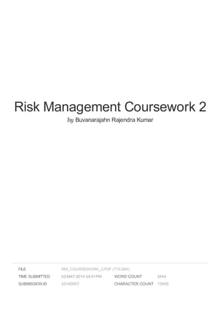 Risk Management Coursework 2
by Buvanarajahn Rajendra Kumar
FILE
TIME SUBMITTED 02-MAY-2014 04:51PM
SUBMISSION ID 33140007
WORD COUNT 2444
CHARACTER COUNT 13455
RM_COURSEWORK_2.PDF (779.26K)
 