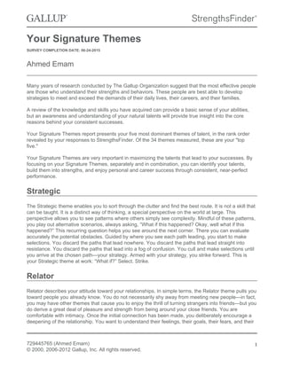 Your Signature Themes
SURVEY COMPLETION DATE: 06-24-2015
Ahmed Emam
Many years of research conducted by The Gallup Organization suggest that the most effective people
are those who understand their strengths and behaviors. These people are best able to develop
strategies to meet and exceed the demands of their daily lives, their careers, and their families.
A review of the knowledge and skills you have acquired can provide a basic sense of your abilities,
but an awareness and understanding of your natural talents will provide true insight into the core
reasons behind your consistent successes.
Your Signature Themes report presents your five most dominant themes of talent, in the rank order
revealed by your responses to StrengthsFinder. Of the 34 themes measured, these are your "top
five."
Your Signature Themes are very important in maximizing the talents that lead to your successes. By
focusing on your Signature Themes, separately and in combination, you can identify your talents,
build them into strengths, and enjoy personal and career success through consistent, near-perfect
performance.
Strategic
The Strategic theme enables you to sort through the clutter and find the best route. It is not a skill that
can be taught. It is a distinct way of thinking, a special perspective on the world at large. This
perspective allows you to see patterns where others simply see complexity. Mindful of these patterns,
you play out alternative scenarios, always asking, “What if this happened? Okay, well what if this
happened?” This recurring question helps you see around the next corner. There you can evaluate
accurately the potential obstacles. Guided by where you see each path leading, you start to make
selections. You discard the paths that lead nowhere. You discard the paths that lead straight into
resistance. You discard the paths that lead into a fog of confusion. You cull and make selections until
you arrive at the chosen path—your strategy. Armed with your strategy, you strike forward. This is
your Strategic theme at work: “What if?” Select. Strike.
Relator
Relator describes your attitude toward your relationships. In simple terms, the Relator theme pulls you
toward people you already know. You do not necessarily shy away from meeting new people—in fact,
you may have other themes that cause you to enjoy the thrill of turning strangers into friends—but you
do derive a great deal of pleasure and strength from being around your close friends. You are
comfortable with intimacy. Once the initial connection has been made, you deliberately encourage a
deepening of the relationship. You want to understand their feelings, their goals, their fears, and their
729445765 (Ahmed Emam)
© 2000, 2006-2012 Gallup, Inc. All rights reserved.
1
 