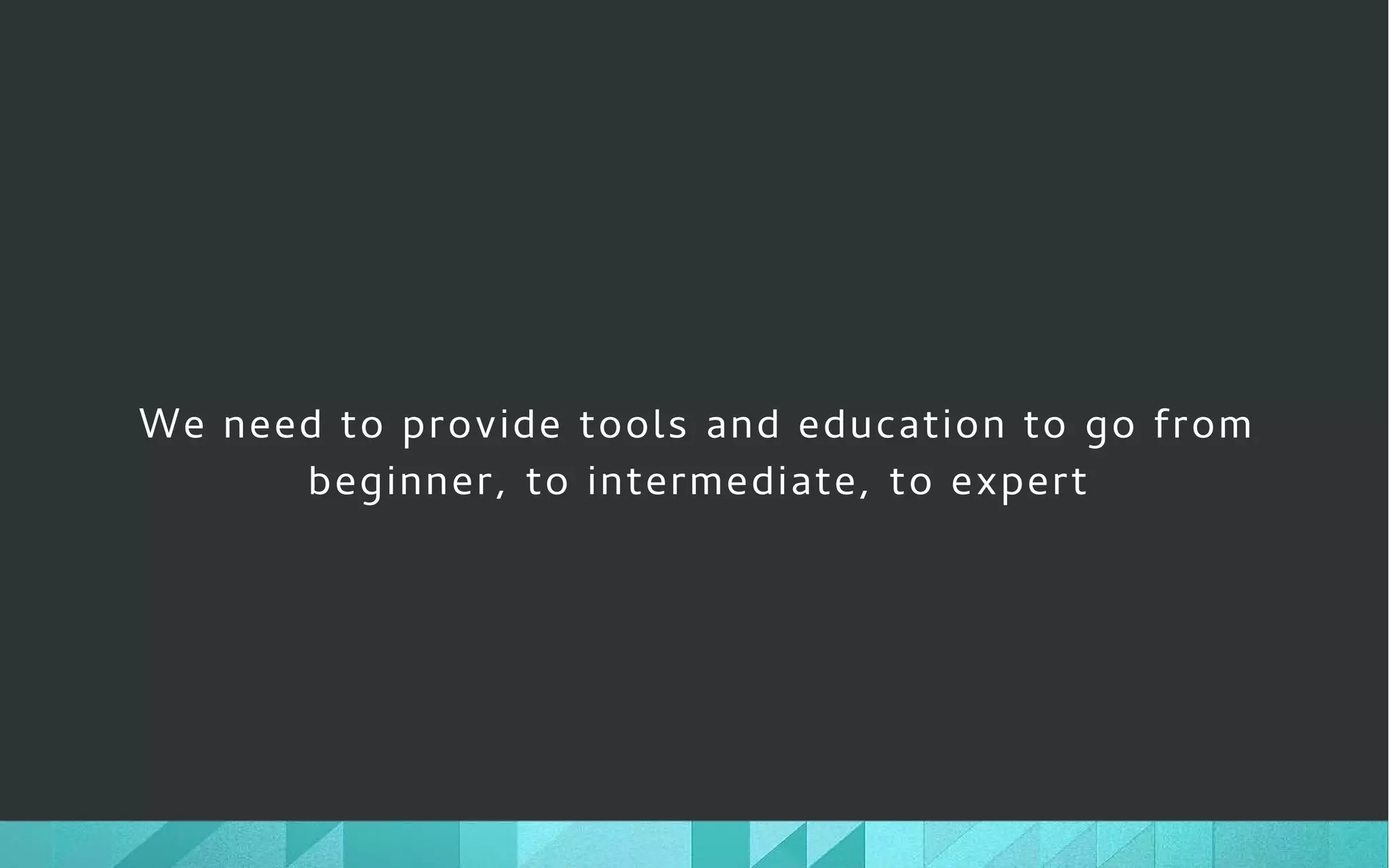 We need to provide tools and education to go from
beginner, to intermediate, to expert
 