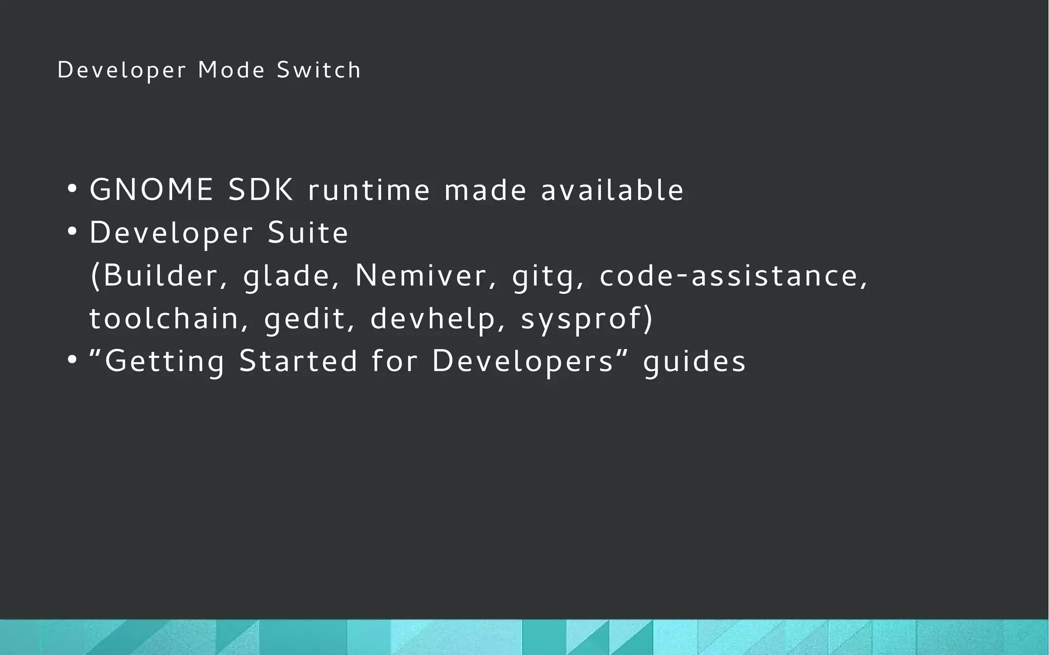 Developer Mode Switch
●
GNOME SDK runtime made available
●
Developer Suite
(Builder, glade, Nemiver, gitg, code-assistance,
toolchain, gedit, devhelp, sysprof)
●
“Getting Started for Developers” guides
 