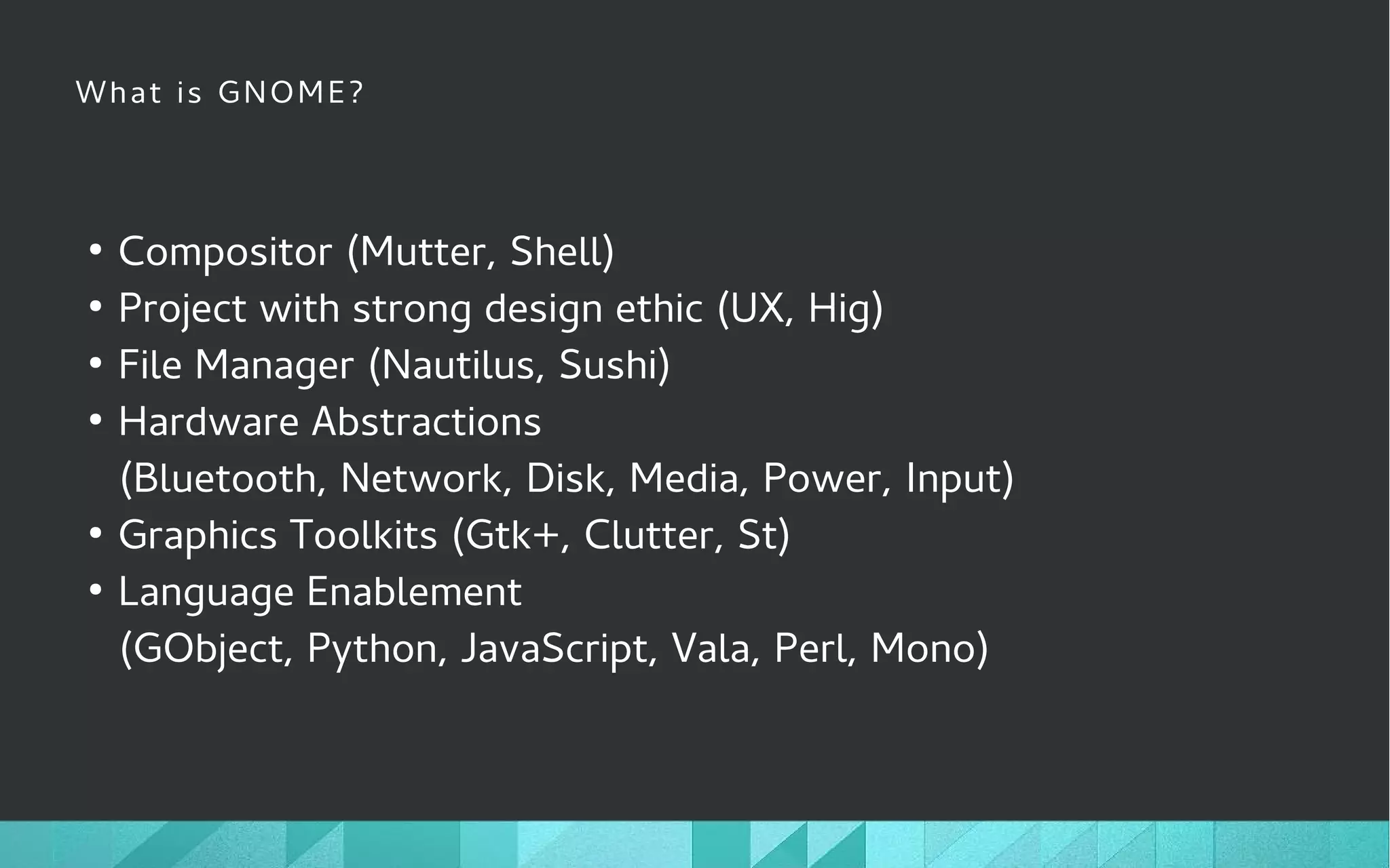 What is GNOME?
●
Compositor (Mutter, Shell)
●
Project with strong design ethic (UX, Hig)
●
File Manager (Nautilus, Sushi)
●
Hardware Abstractions
(Bluetooth, Network, Disk, Media, Power, Input)
●
Graphics Toolkits (Gtk+, Clutter, St)
●
Language Enablement
(GObject, Python, JavaScript, Vala, Perl, Mono)
 