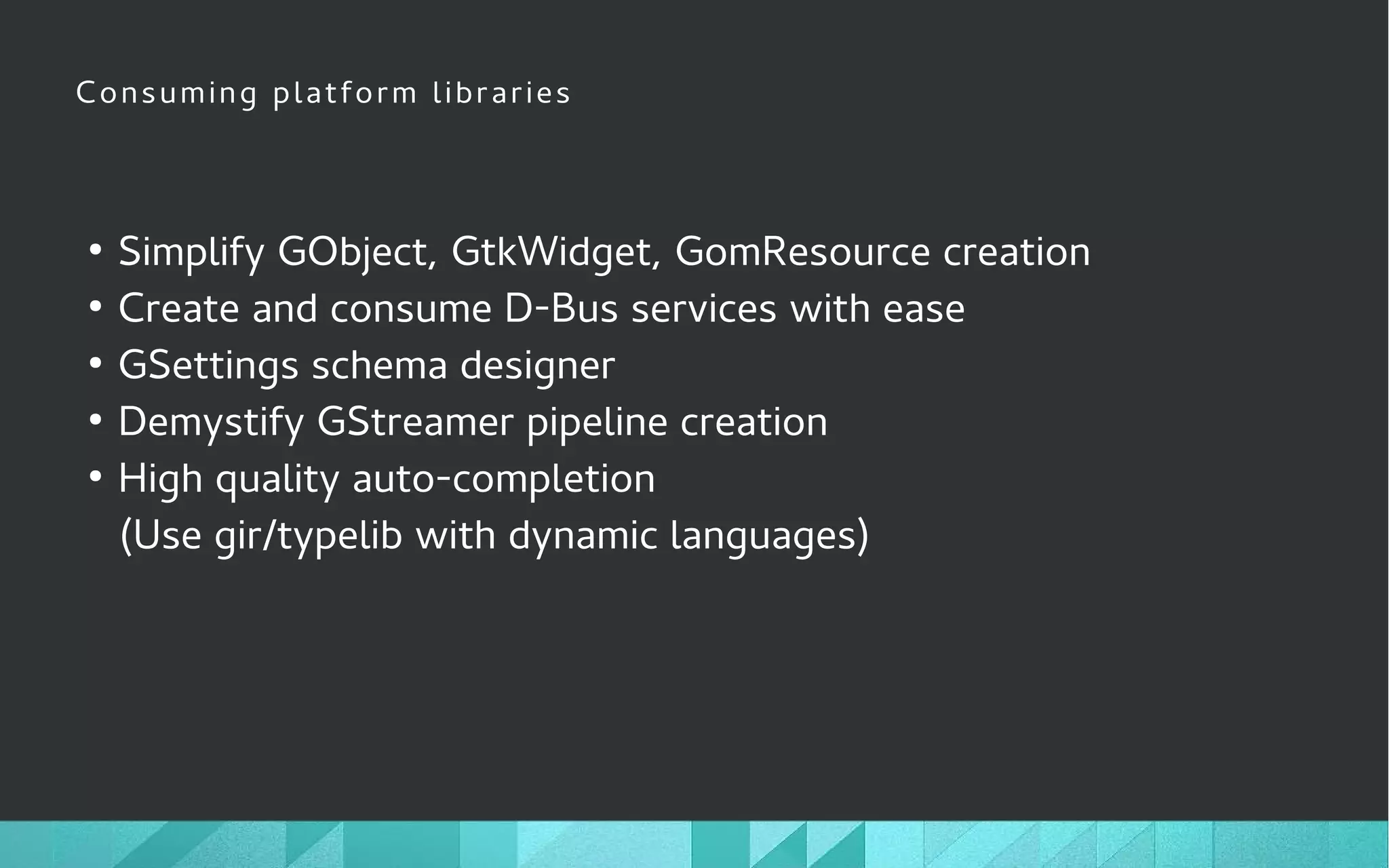 Consuming platform libraries
●
Simplify GObject, GtkWidget, GomResource creation
●
Create and consume D-Bus services with ease
●
GSettings schema designer
●
Demystify GStreamer pipeline creation
●
High quality auto-completion
(Use gir/typelib with dynamic languages)
 