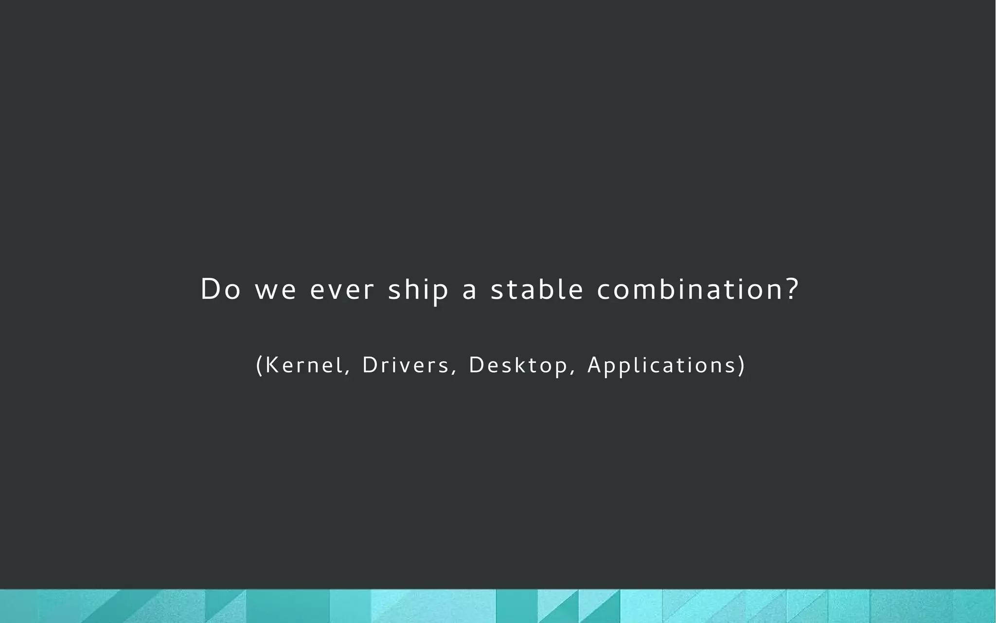 Do we ever ship a stable combination?
(Kernel, Drivers, Desktop, Applications)
 