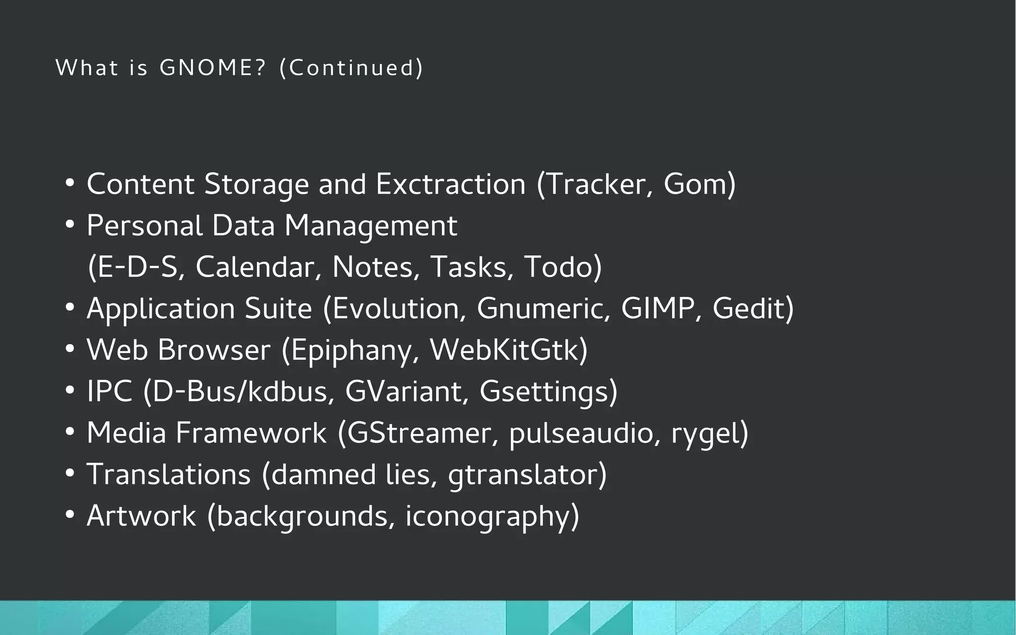 What is GNOME? (Continued)
●
Content Storage and Exctraction (Tracker, Gom)
●
Personal Data Management
(E-D-S, Calendar, Notes, Tasks, Todo)
●
Application Suite (Evolution, Gnumeric, GIMP, Gedit)
●
Web Browser (Epiphany, WebKitGtk)
●
IPC (D-Bus/kdbus, GVariant, Gsettings)
●
Media Framework (GStreamer, pulseaudio, rygel)
●
Translations (damned lies, gtranslator)
●
Artwork (backgrounds, iconography)
 