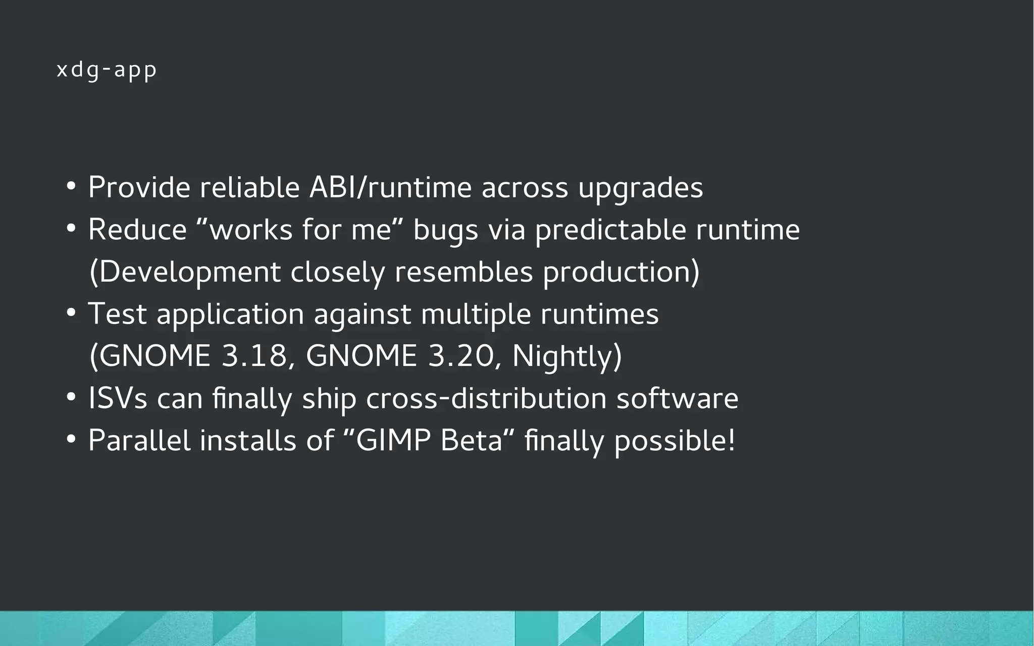 xdg-app
●
Provide reliable ABI/runtime across upgrades
●
Reduce “works for me” bugs via predictable runtime
(Development closely resembles production)
●
Test application against multiple runtimes
(GNOME 3.18, GNOME 3.20, Nightly)
●
ISVs can finally ship cross-distribution software
●
Parallel installs of “GIMP Beta” finally possible!
 