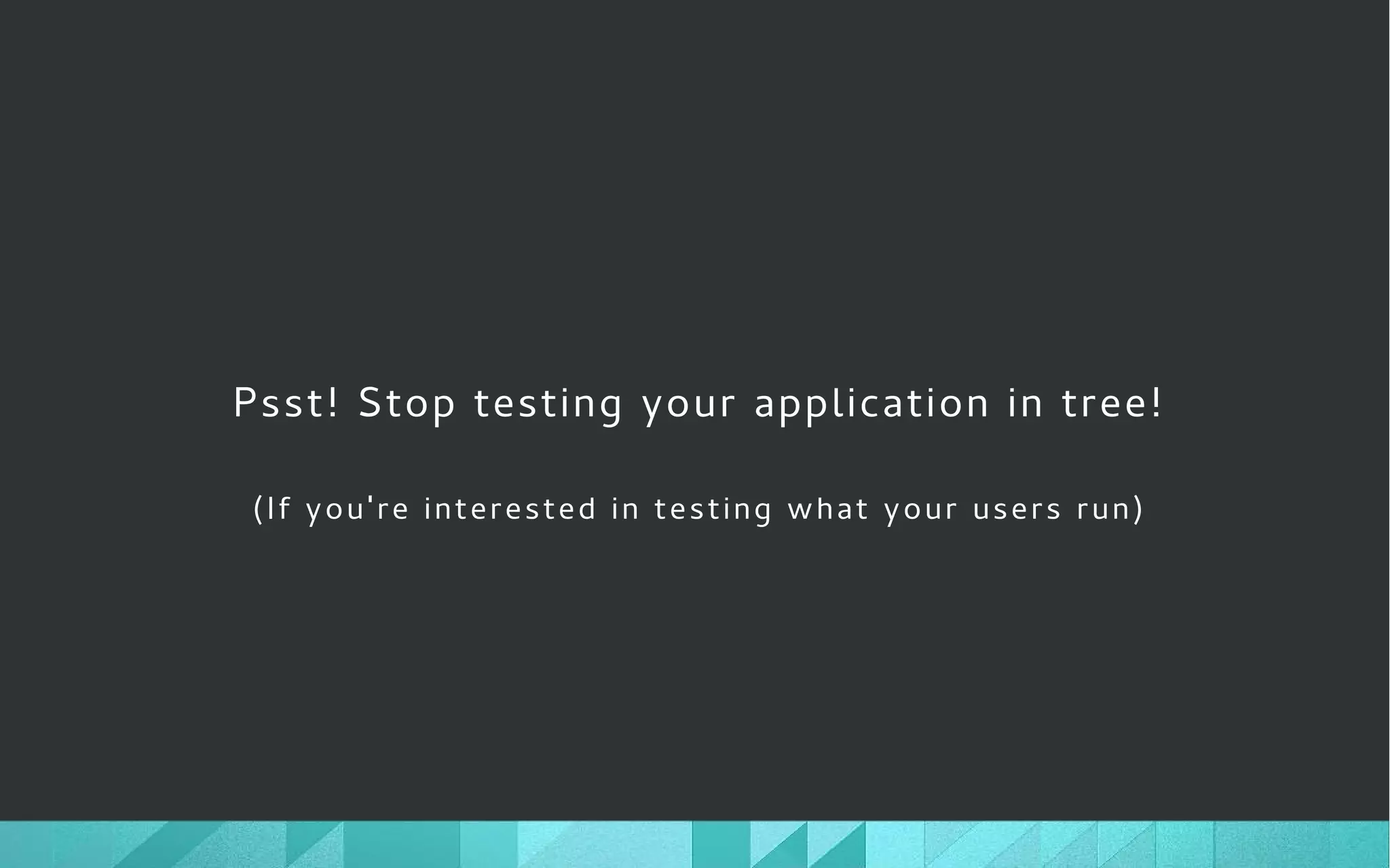 Psst! Stop testing your application in tree!
(If you're interested in testing what your users run)
 