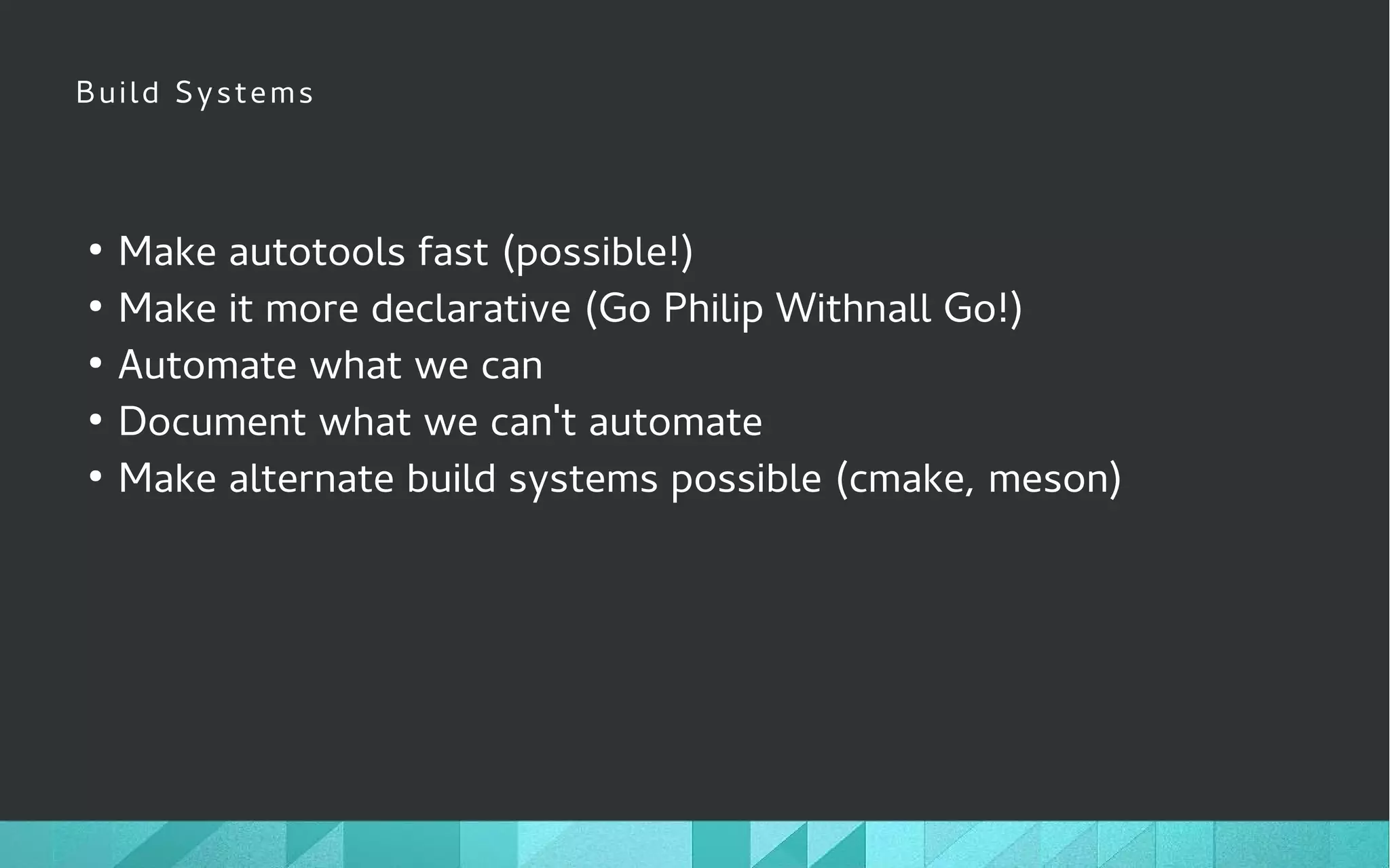 Build Systems
●
Make autotools fast (possible!)
●
Make it more declarative (Go Philip Withnall Go!)
●
Automate what we can
●
Document what we can't automate
●
Make alternate build systems possible (cmake, meson)
 