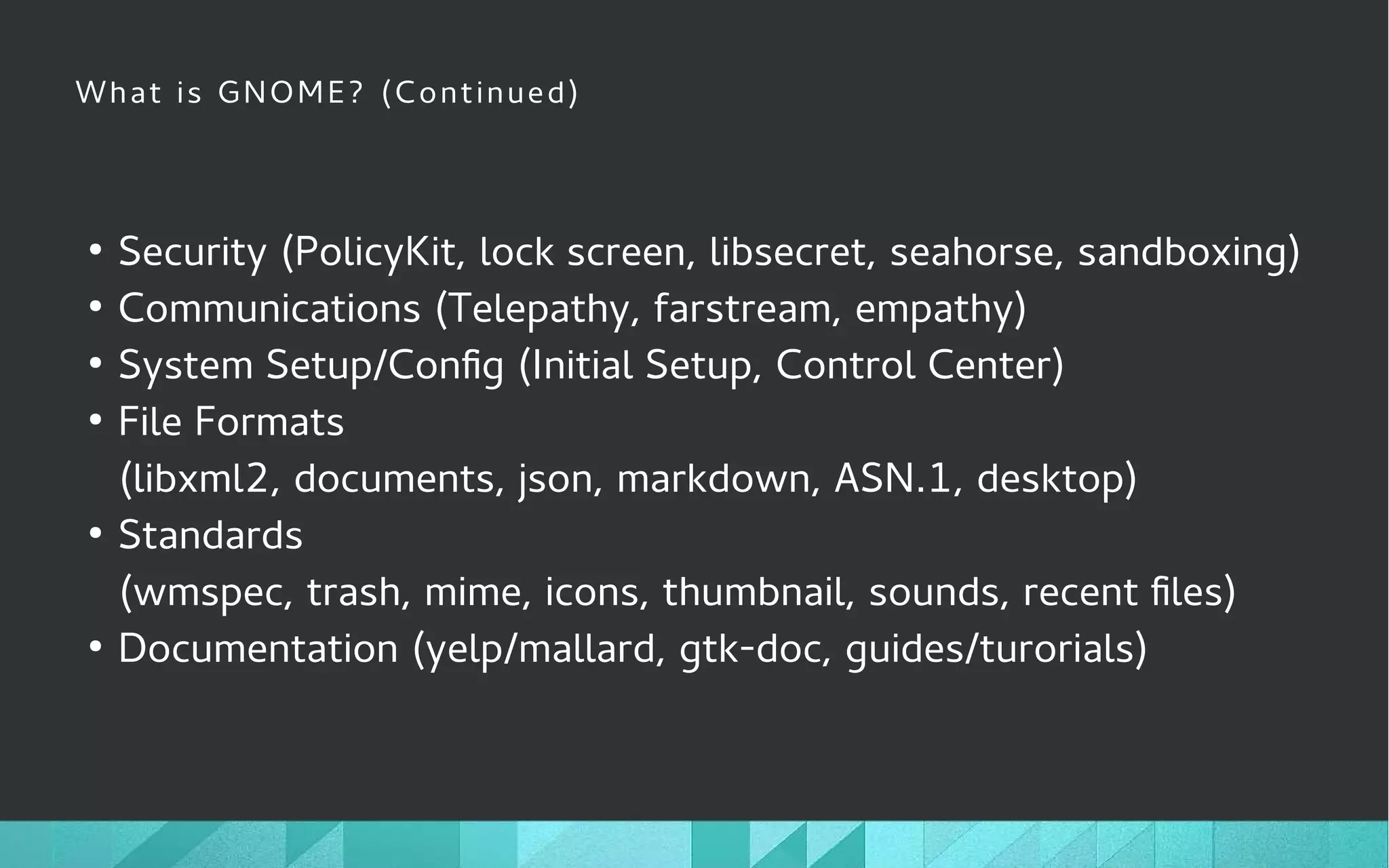 What is GNOME? (Continued)
●
Security (PolicyKit, lock screen, libsecret, seahorse, sandboxing)
●
Communications (Telepathy, farstream, empathy)
●
System Setup/Config (Initial Setup, Control Center)
●
File Formats
(libxml2, documents, json, markdown, ASN.1, desktop)
●
Standards
(wmspec, trash, mime, icons, thumbnail, sounds, recent files)
●
Documentation (yelp/mallard, gtk-doc, guides/turorials)
 