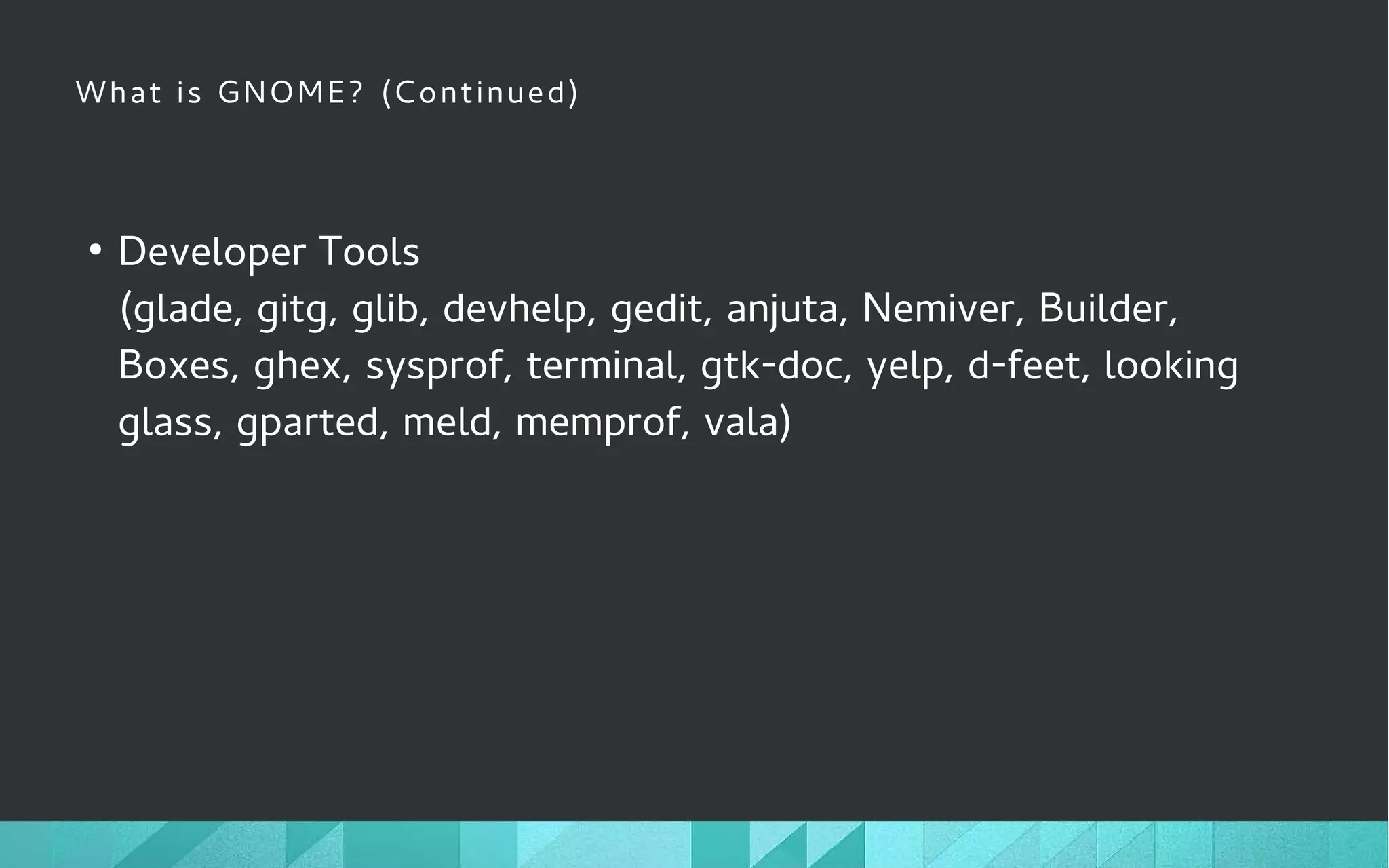 What is GNOME? (Continued)
●
Developer Tools
(glade, gitg, glib, devhelp, gedit, anjuta, Nemiver, Builder,
Boxes, ghex, sysprof, terminal, gtk-doc, yelp, d-feet, looking
glass, gparted, meld, memprof, vala)
 