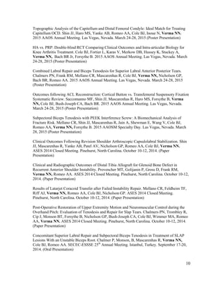 10
Topographic Analysis of the Capitellum and Distal Femoral Condyle: Ideal Match for Treating
Capitellum OCD. Shin JJ, Haro MS, Yanke AB, Romeo AA, Cole BJ, Inoue N, Verma NN.
2015 AAOS Annual Meeting. Las Vegas, Nevada. March 24-28, 2015 (Poster Presentation)
HA vs. PRP: Double-blind RCT Comparing Clinical Outcomes and Intra-articular Biology for
Knee Arthritis Treatment. Cole BJ, Fortier L, Karas V, Merkow DB, Hussey K, Stuckey A,
Verma NN, Bach BR Jr, Forsythe B. 2015 AAOS Annual Meeting. Las Vegas, Nevada. March
24-28, 2015 (Poster Presentation)
Combined Labral Repair and Biceps Tenodesis for Superior Labral Anterior Posterior Tears.
Chalmers PN, Frank RM, Mellano CR, Mascarenhas R, Cole BJ, Verma NN, Nicholson GP,
Bach BR, Romeo AA. 2015 AAOS Annual Meeting. Las Vegas, Nevada. March 24-28, 2015
(Poster Presentation)
Outcomes following ACL Reconstruction: Cortical Button vs. Transfemoral Suspensory Fixation
Systematic Review. Saccomanno MF, Shin JJ, Mascarenhas R, Haro MS, Forsythe B, Verma
NN, Cole BJ, Bush-Joseph CA, Bach BR. 2015 AAOS Annual Meeting. Las Vegas, Nevada.
March 24-28, 2015 (Poster Presentation)
Subpectoral Biceps Tenodesis with PEEK Interference Screw: A Biomechanical Analysis of
Fracture Risk. Mellano CR, Shin JJ, Mascarenhas R, Jain A, Shewman E, Wang V, Cole BJ,
Romeo AA, Verma NN, Forsythe B. 2015 AAOSM Specialty Day. Las Vegas, Nevada. March
28, 2015 (Poster Presentation)
Clinical Outcomes Following Revision Shoulder Arthroscopic Capsulolabral Stabilization. Shin
JJ, Mascarenhas R, Yanke AB, Patel AV, Nicholson GP, Romeo AA, Cole BJ, Verma NN.
ASES 2014 Closed Meeting. Pinehurst, North Carolina. October 10-12, 2014. (Paper
Presentation)
Clinical and Radiographic Outcomes of Distal Tibia Allograft for Glenoid Bone Defect in
Recurrent Anterior Shoulder Instability. Provencher MT, Golijanin P, Gross D, Frank RM,
Verma NN, Romeo AA. ASES 2014 Closed Meeting. Pinehurst, North Carolina. October 10-12,
2014. (Paper Presentation)
Results of Latarjet Coracoid Transfer after Failed Instability Repair. Mellano CR, Feldheim TF,
Riff AJ, Verma NN, Romeo AA, Cole BJ, Nicholson GP. ASES 2014 Closed Meeting.
Pinehurst, North Carolina. October 10-12, 2014. (Paper Presentation)
Post-Operative Restoration of Upper Extremity Motion and Neuromuscular Control during the
Overhand Pitch: Evaluation of Tenodesis and Repair for Slap Tears. Chalmers PN, Trombley R,
Cip J, Monson BT, Forsythe B, Nicholson GP, Bush-Joseph CA, Cole BJ, Wimmer MA, Romeo
AA, Verma NN. ASES 2014 Closed Meeting. Pinehurst, North Carolina. October 10-12, 2014.
(Paper Presentation)
Concomitant Superior Labral Repair and Subpectoral Biceps Tenodesis in Treatment of SLAP
Lesions With an Unstable Biceps Root. Chalmer P, Monson, B, Mascarenhas R, Verma NN,
Cole BJ, Romeo AA. SECEC-ESSSE 25th
Annual Meeting. Istanbul, Turkey. September 17-20,
2014. (Oral Presentation)
 