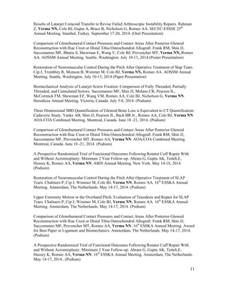 11
Results of Latarjet Coracoid Transfer to Revise Failed Arthroscopic Instability Repairs. Rahman
Z, Verma NN, Cole BJ, Gupta A, Bruce B, Nicholson G, Romeo AA. SECEC-ESSSE 25th
Annual Meeting. Istanbul, Turkey. September 17-20, 2014. (Oral Presentation)
Comparison of Glenohumeral Contact Pressures and Contact Areas After Posterior Glenoid
Reconstruction with Iliac Crest or Distal Tibia Osteochondral Allograft. Frank RM, Shin JJ,
Saccomanno MF, Bhatia S, Shewman E, Wang V, Cole BJ, Provencher MT, Verma NN, Romeo
AA. AOSSM Annual Meeting. Seattle, Washington. July 10-13, 2014 (Poster Presentation)
Restoration of Neuromuscular Control During the Pitch After Operative Treatment of Slap Tears.
Cip J, Trombley R, Monson B, Wimmer M, Cole BJ, Verma NN, Romeo AA. AOSSM Annual
Meeting. Seattle, Washington. July 10-13, 2014 (Paper Presentation)
Biomechanical Analysis of Latarjet Screw Fixation: Comparison of Fully Threaded, Partially
Threaded, and Cannulated Screws. Saccomanno MF, Shin JJ, Melano CR, Pearson IL,
McCormick FM, Shewman EF, Wang VM, Romeo AA, Cole BJ, Nicholson G, Verma NN.
Herodicus Annual Meeting. Victoria, Canada. July 5-8, 2014. (Podium)
Three Dimensional MRI Quantification of Glenoid Bone Loss is Equivalent to CT Quantification:
Cadaveric Study. Yanke AB, Shin JJ, Pearson IL, Bach BR Jr., Romeo AA, Cole BJ, Verma NN.
AOA/COA Combined Meeting. Montreal, Canada. June 18 -21, 2014. (Podium)
Comparison of Glenohumeral Contact Pressures and Contact Areas After Posterior Glenoid
Reconstruction with Iliac Crest or Distal Tibia Osteochondral Allograft. Frank RM, Shin JJ,
Saccomanno MF, Provencher MT, Romeo AA, Verma NN. AOA/COA Combined Meeting.
Montreal, Canada. June 18 -21, 2014. (Podium)
A Prospective Randomized Trial of Functional Outcomes Following Rotator Cuff Repair With
and Without Acromioplasty: Minimum 2 Year Follow-up. Abram G, Gupta AK, Tetteh,E,
Hussey K, Romeo AA, Verma NN. ABJS Annual Meeting. New York. May 14-18, 2014.
(Podium)
Restoration of Neuromuscular Control During the Pitch After Operative Treatment of SLAP
Tears. Chalmers P, Cip J, Wimmer M, Cole BJ, Verma NN, Romeo AA. 16th
ESSKA Annual
Meeting. Amsterdam, The Netherlands. May 14-17, 2014. (Podium)
Upper Extremity Motion in the Overhand Pitch: Evaluation of Tenodesis and Repair for SLAP
Tears. Chalmers P, Cip J, Wimmer M, Cole BJ, Verma NN, Romeo AA. 16th
ESSKA Annual
Meeting. Amsterdam, The Netherlands. May 14-17, 2014. (Podium)
Comparison of Glenohumeral Contact Pressures and Contact Areas After Posterior Glenoid
Reconstruction with Iliac Crest or Distal Tibia Osteochondral Allograft. Frank RM, Shin JJ,
Saccomanno MF, Provencher MT, Romeo AA, Verma NN. 16th
ESSKA Annual Meeting. Award
for Best Paper in Ligament and Biomechanics. Amsterdam, The Netherlands. May 14-17, 2014.
(Podium)
A Prospective Randomized Trial of Functional Outcomes Following Rotator Cuff Repair With
and Without Acromioplasty: Minimum 2 Year Follow-up. Abram G, Gupta AK, Tetteh,E,
Hussey K, Romeo AA, Verma NN. 16th
ESSKA Annual Meeting. Amsterdam, The Netherlands.
May 14-17, 2014.. (Podium)
 