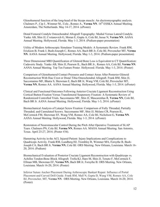 12
Glenohumeral function of the long-head of the biceps muscle: An electromyographic analysis.
Chalmers P., Cip J., Wimmer M., Cole., Romeo A., Verma NN. 16th
ESSKA Annual Meeting.
Amsterdam, The Netherlands. May 14-17, 2014. (ePoster)
Distal Femoral Condyle Osteochondral Allograft Topography: Medial Versus Lateral Condyle.
Yanke AB, Shin JJ, Cvetanovich G, Moran E, Gupta A, Cole BJ, Inoue N, Verma NN. AANA
Annual Meeting. Hollywood, Florida. May 1-3, 2014. (Podium-paper presentation)
Utility of Modern Arthroscopic Simulator Training Models: A Systematic Review. Frank RM,
Erickson B, Frank J, Bush-Josesph C, Romeo AA, Bach BR Jr, Cole BJ, Provencher MT, Verma
NN. AANA Annual Meeting. Hollywood, Florida. May 1-3, 2014. (Podium-paper presentation)
Three Dimensional MRI Quantification of Glenoid Bone Loss is Equivalent to CT Quantification:
Cadaveric Study. Yanke AB, Shin JJ, Pearson IL, Bach BR Jr., Romeo AA, Cole BJ, Verma NN.
AANA Annual Meeting. Top Ten Feature Poster. Hollywood. Florida. May 1-3, 2014. (Poster)
Comparison of Glenohumeral Contact Pressures and Contact Areas After Posterior Glenoid
Reconstruction With Iliac Crest or Distal Tibia Osteochondral Allograft. Frank RM, Shin JJ,
Saccomanno MF, Bhatia S, Shewman E, Bach BR Jr, Wang VM, Cole BJ, Provencher MT,
Verma NN, Romeo AA. AANA Annual Meeting. Hollywood, Florida. May 1-3, 2014. (ePoster)
Clinical and Functional Outcomes Following Anterior Cruciate Ligament Reconstruction Using
Cortical Button Fixation Versus Transfemoral Suspensory Fixation: A Systematic Review of
Randomized Controlled Trials. Saccomanno MF, Shin JJ, Mascarenhas R, Verma NN, Cole BJ,
Bach BR Jr. AANA Annual Meeting. Hollywood, Florida. May 1-3, 2014. (ePoster)
Biomechanical Analysis of Latarjet Screw Fixation: Comparison of Fully Threaded, Partially
Threaded, and Cannulated Screws. Saccomanno MF, Shin JJ, Melano CR, Pearson IL,
McCormick FM, Shewman EF, Wang VM, Romeo AA, Cole BJ, Nicholson G, Verma NN.
AANA Annual Meeting. Hollywood, Florida. May 1-3, 2014. (ePoster)
Restoration of Neuromuscular Control During the Pitch After Operative Treatment of SLAP
Tears. Chalmers PN, Cole BJ, Verma NN, Romeo AA. MAOA Annual Meeting. San Antonio,
Texas. April 23-27, 2014. (Poster #34).
Hamstring Activity in the ACL Injured Patient: Injury Implications and Complications to
Quadriceps Activity. Frank RM, Lundberg HJ, Trombley R, Wimmer MA, Forsythe B, Bush-
Joseph CA, Bach BR Jr, Verma NN, Cole BJ. ORS Meeting. New Orleans, Louisiana. March 16-
20, 2014. (Podium)
Biomechanical Evaluation of Posterior Cruciate Ligament Reconstruction with Quadriceps vs.
Achilles Tendon-Bone Block Allograft. Trella KJ, Haro M, Shin JJ, Tenuto F, McCormick F,
Ellman MB, Shewman EF, Verma NN, Bach BR Jr, Forsythe B. ORS Meeting. New Orleans,
Louisiana. March 16-20, 2014. (Poster)
Inferior Suture Anchor Placement During Arthroscopic Bankart Repair: Influence of Portal
Placement and Curved Drill Guide. Frank RM, Mall N, Gupta D, Wang VM, Romeo AA, Cole
BJ, Provencher, MT, Verma NN. ORS Meeting. New Orleans, Louisiana. March 16-20, 2014.
(Poster)
 