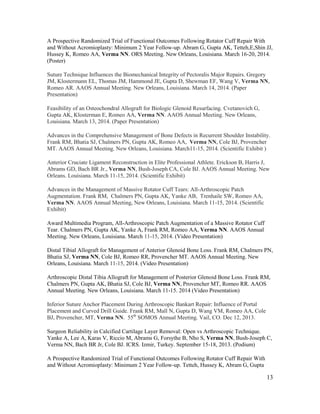 13
A Prospective Randomized Trial of Functional Outcomes Following Rotator Cuff Repair With
and Without Acromioplasty: Minimum 2 Year Follow-up. Abram G, Gupta AK, Tetteh,E,Shin JJ,
Hussey K, Romeo AA, Verma NN. ORS Meeting. New Orleans, Louisiana. March 16-20, 2014.
(Poster)
Suture Technique Influences the Biomechanical Integrity of Pectoralis Major Repairs. Gregory
JM, Klostermann EL, Thomas JM, Hammond JE, Gupta D, Shewman EF, Wang V, Verma NN,
Romeo AR. AAOS Annual Meeting. New Orleans, Louisiana. March 14, 2014. (Paper
Presentation)
Feasibility of an Osteochondral Allograft for Biologic Glenoid Resurfacing. Cvetanovich G,
Gupta AK, Klosterman E, Romeo AA, Verma NN. AAOS Annual Meeting. New Orleans,
Louisiana. March 13, 2014. (Paper Presentation)
Advances in the Comprehensive Management of Bone Defects in Recurrent Shoulder Instability.
Frank RM, Bhatia SJ, Chalmers PN, Gupta AK, Romeo AA, Verma NN, Cole BJ, Provencher
MT. AAOS Annual Meeting. New Orleans, Louisiana. March11-15, 2014. (Scientific Exhibit )
Anterior Cruciate Ligament Reconstruction in Elite Professional Athlete. Erickson B, Harris J,
Abrams GD, Bach BR Jr., Verma NN, Bush-Joseph CA, Cole BJ. AAOS Annual Meeting. New
Orleans. Louisiana. March 11-15, 2014. (Scientific Exhibit)
Advances in the Management of Massive Rotator Cuff Tears: All-Arthroscopic Patch
Augmentation. Frank RM, Chalmers PN, Gupta AK, Yanke AB, Trenhaile SW, Romeo AA,
Verma NN. AAOS Annual Meeting, New Orleans, Louisiana. March 11-15, 2014. (Scientific
Exhibit)
Award Multimedia Program, All-Arthroscopic Patch Augmentation of a Massive Rotator Cuff
Tear. Chalmers PN, Gupta AK, Yanke A, Frank RM, Romeo AA, Verma NN. AAOS Annual
Meeting. New Orleans, Louisiana. March 11-15, 2014. (Video Presentation)
Distal Tibial Allograft for Management of Anterior Glenoid Bone Loss. Frank RM, Chalmers PN,
Bhatia SJ, Verma NN, Cole BJ, Romeo RR, Provencher MT. AAOS Annual Meeting. New
Orleans, Louisiana. March 11-15, 2014. (Video Presentation)
Arthroscopic Distal Tibia Allograft for Management of Posterior Glenoid Bone Loss. Frank RM,
Chalmers PN, Gupta AK, Bhatia SJ, Cole BJ, Verma NN, Provencher MT, Romeo RR. AAOS
Annual Meeting. New Orleans, Louisiana. March 11-15. 2014 (Video Presentation)
Inferior Suture Anchor Placement During Arthroscopic Bankart Repair: Influence of Portal
Placement and Curved Drill Guide. Frank RM, Mall N, Gupta D, Wang VM, Romeo AA, Cole
BJ, Provencher, MT, Verma NN. 55th
SOMOS Annual Meeting. Vail, CO. Dec 12, 2013.
Surgeon Reliability in Calcified Cartilage Layer Removal: Open vs Arthroscopic Technique.
Yanke A, Lee A, Karas V, Riccio M, Abrams G, Forsythe B, Nho S, Verma NN, Bush-Joseph C,
Verma NN, Bach BR Jr, Cole BJ. ICRS. Izmir, Turkey. September 15-18, 2013. (Podium)
A Prospective Randomized Trial of Functional Outcomes Following Rotator Cuff Repair With
and Without Acromioplasty: Minimum 2 Year Follow-up. Tetteh, Hussey K, Abram G, Gupta
 