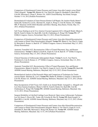15
Comparison of Glenohumeral Contact Pressures and Contact Area after Latarjet versus Distal
Tibial Allograft. Verma NN, Bhataia SJ, Van Thiel GS, Gupta D, Ghodadra N, Bach BR Jr,
Cole BJ, Shewman E, Wang V, Romeo AA. ASES Closed Meeting. Sea Island, Georgia.
October 11-14, 2012.(Podium Presentation)
Biomechanical Evaluation of Trans-Osseous Rotator Cuff Repair: Do Anchors Really Matter?
Salata MJ, Sershon R, Lin EC, Sherman SL, Gupta A, Wang V, Cole BJ, Romeo AA, Verma
NN. 8th
Biennial AAOS/ASES Shoulder and Elbow Meeting. Boca Raton, Florida. May 3-5,
2012. (Podium Presentation)
Soft Tissue Healing in an In Vivo Anterior Cruciate Ligament (ACL) Allograft Model. Bhatia S,
Bell R, Frank R, Rodeo SA, Bach BR, Cole BJ, Chubinskaya S, Wang VM, Verma NN. 15th
ESSKA Congress. Geneva, Switzerland. May 2-5, 2012. (Poster Presentation)
Comparison of Glenohumeral Contact Pressures and Contact Area after Glenoid Reconstruction
with Latarjet or Distal Tibia Osteochondral Allograft. Verma NN, Bhatia S, Van Thiel G, Gupta
D, Shewman E, Romeo A, Bach B. 15th
ESSKA Congress. Geneva, Switzerland. May 2-5, 2012.
(Poster Presentation)
Anatomic Transtibial ACL Reconstruction: Effect of Tunnel Placement, Size, and Reamer
Characteristics. Verma N, Bhatia S, Korth K, Gupta D, Cole B, Bach B. 15th
ESSKA Congress.
Geneva, Switzerland. May 2-5, 2012. (Poster Presentation)
Clinical Outcomes of Arthroscopic Subscapularis Repair. Verma N, Lin E, Van Thiel G,
Nicholson G, Cole B, Romeo A. 15th
ESSKA Congress. Geneva, Switzerland. May 2-5, 2012.
(Poster Presentation)
Anatomic Transtibial ACL Reconstruction: Effect of Tunnel Placement, Size, and Reamer
Characteristics. Bhatia S, Korth K, Van Thiel G, Gupta D, Lin E, Cole BJ, Verma NN, Bach BR.
AOSSM Annual Meeting. Baltimore, Maryland. July 12-15, 2012. (Poster Presentation)
Biomechanical Analysis of the Pectoralis Major and Comparison of Techniques for Tendo-
osseous Repair. Sherman SL, Lin E, Verma NN, Mather R, Dishkin J, Gregory J, Harwood D,
Cole BJ, Romeo AA. AOSSM Annual Meeting. Baltimore, Maryland. July 12-15, 2012. (Poster
Presentation)
Bony Incorporation of Soft Tissue ACL Grafts in an Animal Model: Autograft vs. Allograft with
Low Dose Gamma Irradiation. Bhatia S, Bell R, Frank R, Rodeo SA, Bach BR, Cole BJ,
Chubinskaya S, Wang VM, Verma NN. AOSSM Annual Meeting. Baltimore, Maryland. July
12-15, 2012. (Poster Presentation)
Surgeon Reliability in Calcified Cartilage Layer Removal: Open versus Arthroscopic Technique.
Lee AS, Karas V, Riccio ML, Yanke AB, Forsythe B, Nho SJ, Verma NN, Bush-Joseph CA,
Bach BR Jr, Cole BJ. AOSSM Annual Meeting. Baltimore, Maryland. July 12-15, 2012. (Poster
Presentation)
Comparison of Glenohumeral Contact Pressures and Contact Area after Glenoid Reconstruction
with Latarjet or Distal Tibia Osteochondral Allograft. Bhatia S, Van Thiel G, Gupta D, Lin E,
Ghodadra N, Bach BR, Shewman E, Wang VM, Romeo AA, Verma NN. AOSSM Annual
Meeting. Baltimore, Maryland. July 12-15, 2012.(Podium Presentation)
 