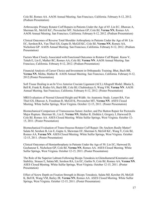 17
Cole BJ, Romeo AA. AAOS Annual Meeting. San Francisco, California. February 8-12, 2012.
(Podium Presentation)
Arthroscopic Primary Rotator Cuff Repairs in Patients Under the Age of 45. Lin EC, Dhawan A,
Sherman SL, McGill KC, Provencher MT, Nicholson GP, Cole BJ, Verma NN, Romeo AA.
AAOS Annual Meeting. San Francisco, California. February 8-12, 2012. (Podium Presentation)
Clinical Outcomes of Reverse Total Shoulder Arthroplasty in Patients Under the Age of 60. Lin
EC, Sershon RA, Van Thiel GS, Gupta D, McGill KC, Cole BJ, Verma NN, Romeo AA,
Nicholson GP. AAOS Annual Meeting. San Francisco, California. February 8-12, 2012. (Podium
Presentation)
Factors Most Closely Associated with Functional Outcomes in Rotator Cuff Repair. Karas V,
Tetteh E, Lin E, Mather RC, Romeo AA, Cole BJ, Verma NN. AAOS Annual Meeting. San
Francisco, California. February 8-12, 2012. (Podium Presentation)
Financial Analysis of Career Choice and Investment in Orthopaedic Training. Bhat, Bach BR,
Verma NN, Mehta, Mather R. AAOS Annual Meeting. San Francisco, California. February 8-12,
2012.(Poster Presentation)
Soft Tissue Healing in an In Vivo Anterior Cruciate Ligament (ACL) Allograft Model. Bhatia S,
Bell R, Frank R, Rodeo SA, Bach BR, Cole BJ, Chubinskaya S, Wang VM, Verma NN. AAOS
Annual Meeting. San Francisco, California. February 8-12, 2012. (Poster Presentation)
MRI Evaluation of Normal Glenoid Height and Width: An Anatomic Study. Lenart BA, Van
Thiel GS, Dhawan A, Freedman R, McGill K, Provencher MT, Verma NN. ASES Closed
Meeting. White Sulfur Springs, West Virginia. October 12-15, 2011. (Poster Presentation)
Biomechanical Comparison of Transosseous Suture Anchor, and Pec Button Repair for Pectoralis
Major Rupture. Sherman SL, Lin E, Verma NN, Mather R, Dishkin J, Gregory J, Harwood D,
Cole BJ, Romeo AA. ASES Closed Meeting. White Sulfur Springs, West Virginia. October 12-
15, 2011. (Poster Presentation)
Biomechanical Evaluation of Trans-Osseous Rotator Cuff Repair: Do Anchors Really Matter?
Salata M, Sershon B, Lin E, Gupta A, Shewman EF, Sherman S, McGill KC, Wang V, Cole BJ,
Romeo AA, Verma NN. ASES Closed Meeting. White Sulfur Springs, West Virginia. October
12-15, 2011. (Poster Presentation)
Clinical Outcomes of Hemiarthroplasty in Patients Under the Age of 50. Lin EC, Harwood D,
Gochanour E, Nicholson GP, Cole BJ, Verma NN, Romeo AA. ASES Closed Meeting. White
Sulfur Springs, West Virginia. October 12-15, 2011. (Poster Presentation)
The Role of the Superior Labrum Following Biceps Tenodesis in Glenohumeral Kinematics and
Stability. Strauss E, Salata MJ, Sershon RA, Lin EC, Garbis N, Cole BJ, Romeo AA, Verma NN.
ASES Closed Meeting. White Sulfur Springs, West Virginia. October 12-15, 2011. (Poster
Presentation)
Effect of Screw Depth on Fixation Strength in Biceps Tenodesis. Salata MJ, Kercher JS, McGill
K, Bell R, Wang VM, Bailey JR, Verma NN, Romeo AA. ASES Closed Meeting. White Sulfur
Springs, West Virginia. October 12-15, 2011. (Poster Presentation)
 