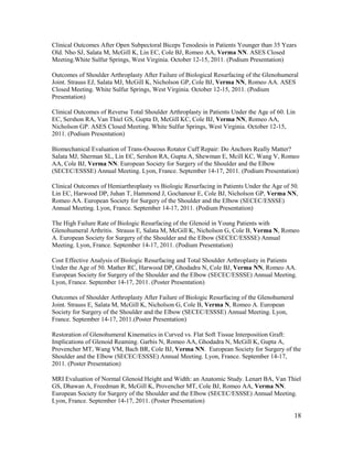 18
Clinical Outcomes After Open Subpectoral Biceps Tenodesis in Patients Younger than 35 Years
Old. Nho SJ, Salata M, McGill K, Lin EC, Cole BJ, Romeo AA, Verma NN. ASES Closed
Meeting.White Sulfur Springs, West Virginia. October 12-15, 2011. (Podium Presentation)
Outcomes of Shoulder Arthroplasty After Failure of Biological Resurfacing of the Glenohumeral
Joint. Strauss EJ, Salata MJ, McGill K, Nicholson GP, Cole BJ, Verma NN, Romeo AA. ASES
Closed Meeting. White Sulfur Springs, West Virginia. October 12-15, 2011. (Podium
Presentation)
Clinical Outcomes of Reverse Total Shoulder Arthroplasty in Patients Under the Age of 60. Lin
EC, Sershon RA, Van Thiel GS, Gupta D, McGill KC, Cole BJ, Verma NN, Romeo AA,
Nicholson GP. ASES Closed Meeting. White Sulfur Springs, West Virginia. October 12-15,
2011. (Podium Presentation)
Biomechanical Evaluation of Trans-Osseous Rotator Cuff Repair: Do Anchors Really Matter?
Salata MJ, Sherman SL, Lin EC, Sershon RA, Gupta A, Shewman E, Mcill KC, Wang V, Romeo
AA, Cole BJ, Verma NN. European Society for Surgery of the Shoulder and the Elbow
(SECEC/ESSSE) Annual Meeting. Lyon, France. September 14-17, 2011. (Podium Presentation)
Clinical Outcomes of Hemiarthroplasty vs Biologic Resurfacing in Patients Under the Age of 50.
Lin EC, Harwood DP, Juhan T, Hammond J, Gochanour E, Cole BJ, Nicholson GP, Verma NN,
Romeo AA. European Society for Surgery of the Shoulder and the Elbow (SECEC/ESSSE)
Annual Meeting. Lyon, France. September 14-17, 2011. (Podium Presentation)
The High Failure Rate of Biologic Resurfacing of the Glenoid in Young Patients with
Glenohumeral Arthritis. Strauss E, Salata M, McGill K, Nicholson G, Cole B, Verma N, Romeo
A. European Society for Surgery of the Shoulder and the Elbow (SECEC/ESSSE) Annual
Meeting. Lyon, France. September 14-17, 2011. (Podium Presentation)
Cost Effective Analysis of Biologic Resurfacing and Total Shoulder Arthroplasty in Patients
Under the Age of 50. Mather RC, Harwood DP, Ghodadra N, Cole BJ, Verma NN, Romeo AA.
European Society for Surgery of the Shoulder and the Elbow (SECEC/ESSSE) Annual Meeting.
Lyon, France. September 14-17, 2011. (Poster Presentation)
Outcomes of Shoulder Arthroplasty After Failure of Biologic Resurfacing of the Glenohumeral
Joint. Strauss E, Salata M, McGill K, Nicholson G, Cole B, Verma N, Romeo A. European
Society for Surgery of the Shoulder and the Elbow (SECEC/ESSSE) Annual Meeting. Lyon,
France. September 14-17, 2011.(Poster Presentation)
Restoration of Glenohumeral Kinematics in Curved vs. Flat Soft Tissue Interposition Graft:
Implications of Glenoid Reaming. Garbis N, Romeo AA, Ghodadra N, McGill K, Gupta A,
Provencher MT, Wang VM, Bach BR, Cole BJ, Verma NN. European Society for Surgery of the
Shoulder and the Elbow (SECEC/ESSSE) Annual Meeting. Lyon, France. September 14-17,
2011. (Poster Presentation)
MRI Evaluation of Normal Glenoid Height and Width: an Anatomic Study. Lenart BA, Van Thiel
GS, Dhawan A, Freedman R, McGill K, Provencher MT, Cole BJ, Romeo AA, Verma NN.
European Society for Surgery of the Shoulder and the Elbow (SECEC/ESSSE) Annual Meeting.
Lyon, France. September 14-17, 2011. (Poster Presentation)
 