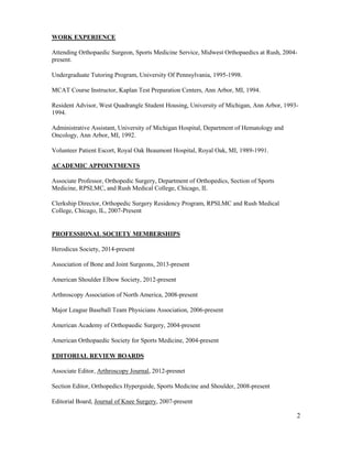 2
WORK EXPERIENCE
Attending Orthopaedic Surgeon, Sports Medicine Service, Midwest Orthopaedics at Rush, 2004-
present.
Undergraduate Tutoring Program, University Of Pennsylvania, 1995-1998.
MCAT Course Instructor, Kaplan Test Preparation Centers, Ann Arbor, MI, 1994.
Resident Advisor, West Quadrangle Student Housing, University of Michigan, Ann Arbor, 1993-
1994.
Administrative Assistant, University of Michigan Hospital, Department of Hematology and
Oncology, Ann Arbor, MI, 1992.
Volunteer Patient Escort, Royal Oak Beaumont Hospital, Royal Oak, MI, 1989-1991.
ACADEMIC APPOINTMENTS
Associate Professor, Orthopedic Surgery, Department of Orthopedics, Section of Sports
Medicine, RPSLMC, and Rush Medical College, Chicago, IL
Clerkship Director, Orthopedic Surgery Residency Program, RPSLMC and Rush Medical
College, Chicago, IL, 2007-Present
PROFESSIONAL SOCIETY MEMBERSHIPS
Herodicus Society, 2014-present
Association of Bone and Joint Surgeons, 2013-present
American Shoulder Elbow Society, 2012-present
Arthroscopy Association of North America, 2008-present
Major League Baseball Team Physicians Association, 2006-present
American Academy of Orthopaedic Surgery, 2004-present
American Orthopaedic Society for Sports Medicine, 2004-present
EDITORIAL REVIEW BOARDS
Associate Editor, Arthroscopy Journal, 2012-presnet
Section Editor, Orthopedics Hyperguide, Sports Medicine and Shoulder, 2008-present
Editorial Board, Journal of Knee Surgery, 2007-present
 