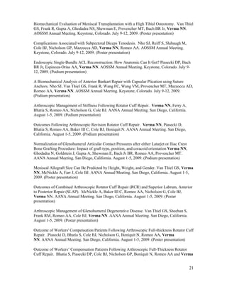 21
Biomechanical Evaluation of Meniscal Transplantation with a High Tibial Osteotomy. Van Thiel
GS, Frank R, Gupta A, Ghodadra NS, Shewman E, Provencher MT, Bach BR Jr, Verma NN.
AOSSM Annual Meeting. Keystone, Colorado. July 9-12, 2009. (Poster presentation)
Complications Associated with Subpectoral Biceps Tenodesis. Nho SJ, Reiff S, Slabaugh M,
Cole BJ, Nicholson GP, Mazzocca AD, Verma NN, Romeo AA. AOSSM Annual Meeting.
Keystone, Colorado. July 9-12, 2009. (Poster presentation)
Endoscopic Single-Bundle ACL Reconstruction: How Anatomic Can It Get? Piasecki DP, Bach
BR Jr, Espinoza-Orias AA, Verma NN. AOSSM Annual Meeting. Keystone, Colorado. July 9-
12, 2009. (Podium presentation)
A Biomechanical Analysis of Anterior Bankart Repair with Capsular Plication using Suture
Anchors. Nho SJ, Van Thiel GS, Frank R, Wang FC, Wang VM, Provencher MT, Mazzocca AD,
Romeo AA, Verma NN. AOSSM Annual Meeting. Keystone, Colorado. July 9-12, 2009.
(Podium presentation)
Arthroscopic Management of Stiffness Following Rotator Cuff Repair. Verma NN, Ferry A,
Bhatia S, Romeo AA, Nicholson G, Cole BJ. AANA Annual Meeting. San Diego, California.
August 1-5, 2009. (Podium presentation)
Outcomes Following Arthroscopic Revision Rotator Cuff Repair. Verma NN, Piasecki D,
Bhatia S, Romeo AA, Baker III C, Cole BJ, Boniquit N. AANA Annual Meeting. San Diego,
California. August 1-5, 2009. (Podium presentation)
Normalization of Glenohumeral Articular Contact Pressures after either Latarjet or Iliac Crest
Bone Grafting Procedure: Impact of graft type, position, and coracoid orientation Verma NN,
Ghodadra N, Goldstein J, Gupta A, Shewman E, Bach Jr BR, Romeo AA, Provencher MT.
AANA Annual Meeting. San Diego, California. August 1-5, 2009. (Podium presentation)
Meniscal Allograft Size Can Be Predicted by Height, Weight, and Gender. Van Thiel GS, Verma
NN, McNickle A, Farr J, Cole BJ. AANA Annual Meeting. San Diego, California. August 1-5,
2009. (Poster presentation)
Outcomes of Combined Arthroscopic Rotator Cuff Repair (RCR) and Superior Labrum, Anterior
to Posterior Repair (SLAP). McNickle A, Baker III C, Romeo AA, Nicholson G, Cole BJ,
Verma NN. AANA Annual Meeting. San Diego, California. August 1-5, 2009. (Poster
presentation)
Arthroscopic Management of Glenohumeral Degenerative Disease. Van Thiel GS, Sheehan S,
Frank RM, Romeo AA, Cole BJ, Verma NN. AANA Annual Meeting. San Diego, California.
August 1-5, 2009. (Poster presentation)
Outcome of Workers' Compensation Patients Following Arthroscopic Full-thickness Rotator Cuff
Repair. .Piasecki D, Bhatia S, Cole BJ, Nicholson G, Boniquit N, Romeo AA, Verma
NN. AANA Annual Meeting. San Diego, California. August 1-5, 2009. (Poster presentation)
Outcome of Workers’ Compensation Patients Following Arthroscopic Full-Thickness Rotator
Cuff Repair. Bhatia S, Piasecki DP, Cole BJ, Nicholson GP, Boniquit N, Romeo AA and Verma
 