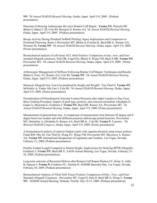22
NN. 7th Annual ISAKOS Biennial Meeting. Osaka, Japan. April 5-9, 2009. (Podium
presentation)
Outcomes Following Arthroscopic Revision Rotator Cuff Repair. Verma NN, Piasecki DP,
Bhatia S, Baker C III, Cole BJ, Boniquit N, Romeo AA 7th Annual ISAKOS Biennial Meeting.
Osaka, Japan. April 5-9, 2009. (Podium presentation)
Biceps Activity During Windmill Softball Pitching: Injury Implications and Comparison to
Overhead Throwing. Rojas I, Provencher MT, Bhatia S, Foucher K, Bach BR Jr., Romeo AA,
Wimmer M, Verma NN. 7th Annual ISAKOS Biennial Meeting. Osaka, Japan. April 5-9, 2009.
(Poster presentation)
Biomechanical analysis of soft tissue ACL tibial fixation: Comparison of one-, two-, and four-
stranded allograft constructs. Park DK, Fogel HA, Bhatia S, Wang VM, Bach Jr BR, Verma NN,
Provencher MT. 7th Annual ISAKOS Biennial Meeting. Osaka, Japan. April 5-9, 2009. (Poster
presentation)
Arthroscopic Management of Stiffness Following Rotator Cuff Repair: Techniques and Results
Bhatia S, Ferry AT, Romeo AA, Cole BJ, Verma NN. 7th Annual ISAKOS Biennial Meeting.
Osaka, Japan. April 5-9, 2009. (Podium presentation)
Meniscal Allograft Size: Can it be predicted by Height and Weight? Van Thiel G, Verma NN,
McNickle A, Yanke AB, Farr J, Cole BJ. 7th Annual ISAKOS Biennial Meeting. Osaka, Japan.
April 5-9, 2009. (Poster presentation)
Normalization of Glenohumeral Articular Contact Pressures after either Latarjet or Iliac Crest
Bone Grafting Procedure: Impact of graft type, position, and coracoid orientation. Ghodadra N,
Gupta A, Shewman E, Goldstein J, Verma NN, Bach BR, Romeo AA, Provencher MT. 7th
Annual ISAKOS Biennial Meeting. Osaka, Japan. April 5-9, 2009. (Poster presentation)
Measurement of glenoid bone loss: A comparison of measurement error between 45 degree and 0
degree bone loss models and with different posterior arthroscopy portal locations. Provencher
MT, Detterline A, Ghodadra N, Romeo AA, Bach BR Jr., Cole BJ, Verma N. E-poster - 7th
Biennial ISAKOS Congress. Osaka, Japan. April 5-9, 2009. (Poster presentation)
A biomechanical analysis of anterior bankart repair with capsular plication using suture anchors.
Frank RM. Nho SJ, Van Thiel G, Wang FC, Wang VM, Provencher MT, Mazzocca A, Romeo
AA, Verma NN. International Symposium of Ligaments and Tendons. Las Vegas, Nevada.
February 21, 2009. (Podium presentation)
Patellar Tendon Length Compared to Patient Height- Implications for Ordering BPTB Allografts.
Goldstein J, Verma NN, Bach BR Jr. AAOS Annual Meeting. Las Vegas, Nevada. February 25-
28, 2009. (Podium presentation)
Long-term outcome of Recurrent Defects after Rotator Cuff Repair.Dodson CC, Kitay A, Adler
R, Nguyen J, Verma N, Cordasco FC, Altchek D. AOSSM Specialty Day. Las Vegas, Nevada.
February 28, 2009. (Podium presentation)
Biomechanical Analysis of Tibial Soft-Tissue Fixation: Comparison of One-, Two-, and Four-
Stranded Allograft Constructs. Provencher MT, Fogel H, Park D, Bach BR Jr, Wang V, Verma
NN. AOSSM Annual Meeting. Orlando, Florida. July 10-13, 2008. (Podium presentation)
 