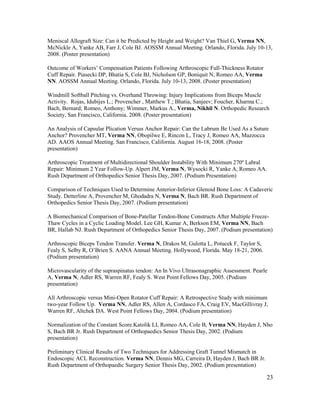 23
Meniscal Allograft Size: Can it be Predicted by Height and Weight? Van Thiel G, Verma NN,
McNickle A, Yanke AB, Farr J, Cole BJ. AOSSM Annual Meeting. Orlando, Florida. July 10-13,
2008. (Poster presentation)
Outcome of Workers’ Compensation Patients Following Arthroscopic Full-Thickness Rotator
Cuff Repair. Piasecki DP, Bhatia S, Cole BJ, Nicholson GP, Boniquit N, Romeo AA, Verma
NN. AOSSM Annual Meeting. Orlando, Florida. July 10-13, 2008. (Poster presentation)
Windmill Softball Pitching vs. Overhand Throwing: Injury Implications from Biceps Muscle
Activity. Rojas, Idubijes L.; Provencher , Matthew T.; Bhatia, Sanjeev; Foucher, Kharma C.;
Bach, Bernard; Romeo, Anthony; Wimmer, Markus A., Verma, Nikhil N. Orthopedic Research
Society, San Francisco, California. 2008. (Poster presentation)
An Analysis of Capsular Plication Versus Anchor Repair: Can the Labrum Be Used As a Suture
Anchor? Provencher MT, Verma NN, Obopilwe E, Rincon L, Tracy J, Romeo AA, Mazzocca
AD. AAOS Annual Meeting. San Francisco, California. August 16-18, 2008. (Poster
presentation)
Arthroscopic Treatment of Multidirectional Shoulder Instability With Minimum 270º Labral
Repair: Minimum 2 Year Follow-Up. Alpert JM, Verma N, Wysocki R, Yanke A, Romeo AA.
Rush Department of Orthopedics Senior Thesis Day, 2007. (Podium Presentation)
Comparison of Techniques Used to Determine Anterior-Inferior Glenoid Bone Loss: A Cadaveric
Study. Detterline A, Provencher M, Ghodadra N, Verma N, Bach BR. Rush Department of
Orthopedics Senior Thesis Day, 2007. (Podium presentation)
A Biomechanical Comparison of Bone-Patellar Tendon-Bone Constructs After Multiple Freeze-
Thaw Cycles in a Cyclic Loading Model. Lee GH, Kumar A, Berkson EM, Verma NN, Bach
BR, Hallab NJ. Rush Department of Orthopedics Senior Thesis Day, 2007. (Podium presentation)
Arthroscopic Biceps Tendon Transfer. Verma N, Drakos M, Gulotta L, Potucek F, Taylor S,
Fealy S, Selby R, O’Brien S. AANA Annual Meeting. Hollywood, Florida. May 18-21, 2006.
(Podium presentation)
Microvascularity of the supraspinatus tendon: An In Vivo Ultrasonagraphic Assessment. Pearle
A, Verma N, Adler RS, Warren RF, Fealy S. West Point Fellows Day, 2005. (Podium
presentation)
All Arthroscopic versus Mini-Open Rotator Cuff Repair: A Retrospective Study with minimum
two-year Follow Up. Verma NN, Adler RS, Allen A, Cordasco FA, Craig EV, MacGillivray J,
Warren RF, Altchek DA. West Point Fellows Day, 2004. (Podium presentation)
Normalization of the Constant Score.Katolik LI, Romeo AA, Cole B, Verma NN, Hayden J, Nho
S, Bach BR Jr. Rush Department of Orthopaedics Senior Thesis Day, 2002. (Podium
presentation)
Preliminary Clinical Results of Two Techniques for Addressing Graft Tunnel Mismatch in
Endoscopic ACL Reconstruction. Verma NN, Dennis MG, Carreira D, Hayden J, Bach BR Jr.
Rush Department of Orthopaedic Surgery Senior Thesis Day, 2002. (Podium presentation)
 