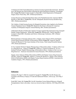 24
A Solution for Graft-Tunnel Mismatch in Anterior Cruciate Ligament Reconstruction: Rotation
up to 540 Shortens the Graft Without Affecting the Initial Mechanical Properties. Noerdlinger
MA, Verma NN, Halab N, Bush-Joseph CA, Bach BR Jr. Rush Department of Orthopaedic
Surgery Senior Thesis Day, 2001. (Podium presentation)
Contact Pressures at Osteochondral Donor Sites in the Patellofemoral Joint. Garretson RB III,
Katolik LI, Bach BR Jr, Verma NN, Cole BJ. Orthopaedic Research Society Residents Day,
2001. (Podium presentation)
The Validity of Adult Scoring Systems for Mangled Extremities when Applied to the Pediatric
Trauma Population.Cain E, Verma NN, Menkowitz M, Flynn J, Dormans JP. American
Academy of Orthopaedic Surgeons Annual Meeting, 2001. (Podium presentation)
Arthrometric Results of Endoscopic Anterior Cruciate Ligament Reconstruction Using Autograft
Patellar Tendon Substitution. Smink DM, Verma NN, DiDonna ML, Clark D, Bojchuk J,
Leurgens S, Bach BR Jr. Residents and Fellows Arthroscopy Conference, 2001. (Podium
Presentation)
Pharmacokinetics of Systemic Infusion (SI) vs. Hepatic Artery Infusion (HAI) with Hepatic
Venous Drug Extraction (HVDE) of Doxorubicin (DOX).Verma NN, August D, Shah R,
Vaerton M, Brenner D. The Cancer Institute of New Jersey, Third Annual Scientific Retreat,
1995. (Poster presentation)
In Vivo Isolated- Perfused Hepatic Pharmacology of Doxorubicin (Dox): Evidence of the Liver
as a Drug Reservoir. August D, Verma NN, Andrews J, Vaerton M, Brenner D. In Vivo
Isolated- Perfused Hepatic Pharmacology of Doxorubicin (Dox): Evidence of the Liver as a
Drug Reservoir. American Association for Cancer Research, 1994. (Podium presentation)
Hepatic Artery Infusion (HAI) of Doxorubicin (DOX) with Hepatic Venous Drug Extraction
(HVDE). August D, Verma NN, Andrews J, Vaerton M, Brenner D. Hepatic Artery Infusion
(HAI) of Doxorubicin (DOX) with Hepatic Venous Drug Extraction (HVDE). Association for
Academic Surgery, 1993. (Podium presentation)
Publications
Chalmers PN, Sgroi T, Riff AJ, Lesniak M, Sayegh ET, Verma NN, Cole BJ, Romeo AA.
Correlates with History of Injury of Youth and Adolescent Pitchers. Arthroscopy. 2015 May 5
(ePub)
Frank RM, Yanke AB, Verma NN, Cole BJ. Immediate Versus Delayed Meniscus Allograft
Transplantation: letter to the editor. American Journal of Sports Medicine. 2015 May;43(5):NP8-
9
 
