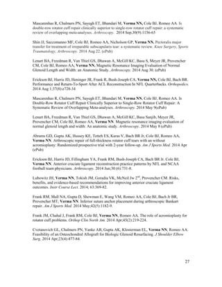 27
Mascarenhas R, Chalmers PN, Sayegh ET, Bhandari M, Verma NN, Cole BJ, Romeo AA. Is
double-row rotator cuff repair clinically superior to single-row rotator cuff repair: a systematic
review of overlapping meta-analyses. Arthroscopy. 2014 Sep;30(9):1156-65
Shin JJ, Saccomanno MF, Cole BJ, Romeo AA, Nicholson GP, Verma NN. Pectoralis major
transfer for treatment of irreparable subscapularis tear: a systematic review. Knee Surgery, Sports
Traumatology, Arthroscopy. 2014 Aug 22. (ePub)
Lenart BA, Freedman R, Van Thiel GS, Dhawan A, McGill KC, Basu S, Meyer JR, Provencher
CM, Cole BJ, Romeo AA, Verma NN. Magnetic Resonance Imaging Evaluation of Normal
Glenoid Length and Width: an Anatomic Study. Arthroscopy. 2014 Aug 30. (ePub)
Erickson BJ, Harris JD, Heninger JR, Frank R, Bush-Joseph CA, Verma NN, Cole BJ, Bach BR.
Performance and Return-To-Sport After ACL Reconstruction In NFL Quarterbacks. Orthopedics.
2014 Aug 1;37(8):e728-34
Mascarenhas R, Chalmers PN, Sayegh ET, Bhandari M, Verma NN, Cole BJ, Romeo AA. Is
Double-Row Rotator Cuff Repair Clinically Superior to Single-Row Rotator Cuff Repair: A
Systematic Review of Overlapping Meta-analyses. Arthroscopy. 2014 May 9(ePub)
Lenart BA, Freedman R, Van Thiel GS, Dhawan A, McGill KC, Basu Sanjib, Meyer JR,
Provencher CM, Cole BJ, Romeo AA, Verma NN. Magnetic resonance imaging evaluation of
normal glenoid length and width: An anatomic study. Arthroscopy. 2014 May 8 (ePub)
Abrams GD, Gupta AK, Hussey KE, Tetteh ES, Karas V, Bach BR Jr, Cole BJ, Romeo AA,
Verma NN. Arthroscopic repair of full-thickness rotator cuff tears with an without
acromioplasty: Randomized prospective trial with 2-year follow-up. Am J Sports Med. 2014 Apr
(ePub)
Erickson BJ, Harris JD, Fillingham YA, Frank RM, Bush-Joseph CA, Bach BR Jr. Cole BJ,
Verma NN. Anterior cruciate ligament reconstruction practice patterns by NFL and NCAA
football team physicians. Arthroscopy. 2014 Jun;30 (6):731-8.
Lubowitz JH, Verma NN, Tokish JM, Goradia VK, McNeil Jw 2nd
, Provencher CM. Risks,
benefits, and evidence-based recommendations for improving anterior cruciate ligament
outcomes. Instr Course Lect. 2014; 63:369-82.
Frank RM, Mall NA, Gupta D, Shewman E, Wang VM, Romeo AA, Cole BJ, Bach Jr BR,
Provencher MT, Verma NN. Inferior suture anchor placement during arthroscopic Bankart
repair. Am J Sports Med. 2014 May;42(5):1182-9.
Frank JM, Chahal J, Frank RM, Cole BJ, Verma NN, Romeo AA. The role of acromioplasty for
rotator cuff problems. Orthop Clin North Am. 2014 Apr;45(2):219-224.
Cvetanovich GL, Chalmers PN, Yanke AB, Gupta AK, Klosterman EL, Verma NN, Romeo AA.
Feasibility of an Osteochondral Allograft for Biologic Glenoid Resurfacing. J Shoulder Elbow
Surg. 2014 Apr;23(4):477-84.
 