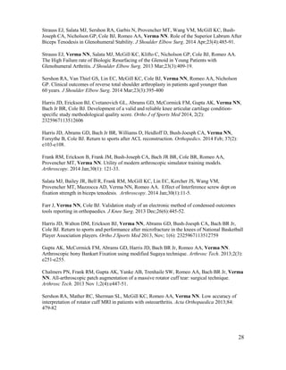 28
Strauss EJ, Salata MJ, Sershon RA, Garbis N, Provencher MT, Wang VM, McGill KC, Bush-
Joseph CA, Nicholson GP, Cole BJ, Romeo AA, Verma NN. Role of the Superior Labrum After
Biceps Tenodesis in Glenohumeral Stability. J Shoulder Elbow Surg. 2014 Apr;23(4):485-91.
Strauss EJ, Verma NN, Salata MJ, McGill KC, Klifto C, Nicholson GP, Cole BJ, Romeo AA.
The High Failure rate of Biologic Resurfacing of the Glenoid in Young Patients with
Glenohumeral Arthritis. J Shoulder Elbow Surg. 2013 Mar;23(3):409-19.
Sershon RA, Van Thiel GS, Lin EC, McGill KC, Cole BJ, Verma NN, Romeo AA, Nicholson
GP. Clinical outcomes of reverse total shoulder arthroplasty in patients aged younger than
60 years. J Shoulder Elbow Surg. 2014 Mar;23(3):395-400
Harris JD, Erickson BJ, Cvetanovich GL, Abrams GD, McCormick FM, Gupta AK, Verma NN,
Bach Jr BR, Cole BJ. Development of a valid and reliable knee articular cartilage condition-
specific study methodological quality score. Ortho J of Sports Med 2014, 2(2):
2325967113512606
Harris JD, Abrams GD, Bach Jr BR, Williams D, Heidloff D, Bush-Joesph CA, Verma NN,
Forsythe B, Cole BJ. Return to sports after ACL reconstruction. Orthopedics. 2014 Feb; 37(2):
e103-e108.
Frank RM, Erickson B, Frank JM, Bush-Joseph CA, Bach JR BR, Cole BR, Romeo AA,
Provencher MT, Verma NN. Utility of modern arthroscopic simulator training models.
Arthroscopy. 2014 Jan;30(1): 121-33.
Salata MJ, Bailey JR, Bell R, Frank RM, McGill KC, Lin EC, Kercher JS, Wang VM,
Provencher MT, Mazzocca AD, Verma NN, Romeo AA. Effect of Interference screw dept on
fixation strength in biceps tenodesis. Arthroscopy. 2014 Jan;30(1):11-5.
Farr J, Verma NN, Cole BJ. Validation study of an electronic method of condensed outcomes
tools reporting in orthopaedics. J Knee Surg. 2013 Dec;26(6):445-52.
Harris JD, Walton DM, Erickson BJ, Verma NN, Abrams GD, Bush-Joesph CA, Bach BR Jr,
Cole BJ. Return to sports and performance after microfracture in the knees of National Basketball
Player Association players. Ortho J Sports Med 2013, Nov; 1(6): 2325967113512759
Gupta AK, McCormick FM, Abrams GD, Harris JD, Bach BR Jr, Romeo AA, Verma NN.
Arthroscopic bony Bankart Fixation using modified Sugaya technique. Arthrosc Tech. 2013;2(3):
e251-e255.
Chalmers PN, Frank RM, Gupta AK, Yanke AB, Trenhaile SW, Romeo AA, Bach BR Jr, Verma
NN. All-arthroscopic patch augmentation of a massive rotator cuff tear: surgical technique.
Arthrosc Tech. 2013 Nov 1;2(4):e447-51.
Sershon RA, Mather RC, Sherman SL, McGill KC, Romeo AA, Verma NN. Low accuracy of
interpretation of rotator cuff MRI in patients with osteoarthritis. Acta Orthopaedica 2013;84:
479-82
 