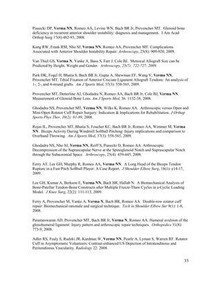33
Piasecki DP, Verma NN, Romeo AA, Levine WN, Bach BR Jr, Provencher MT. Glenoid bone
deficiency in recurrent anterior shoulder instability: diagnosis and management. J Am Acad
Orthop Surg 17(8):482-93, 2008.
Kang RW, Frank RM, Nho SJ, Verma NN, Romeo AA, Provencher MT. Complications
Associated with Anterior Shoulder Instability Repair. Arthroscopy, 25(8): 909-920, 2009.
Van Thiel GS, Verma N, Yanke A, Basu S, Farr J, Cole BJ. Meniscal Allograft Size can be
Predicted by Height, Weight and Gender. Arthroscopy, 25(7): 722-727, 2009.
Park DK, Fogel H, Bhatia S, Bach BR Jr, Gupta A, Shewman EF, Wang V, Verma NN,
Provencher MT. Tibial Fixation of Anterior Cruciate Ligament Allograft Tendons: An analysis of
1-, 2-, and 4-strand grafts. Am J Sports Med, 37(3): 558-565, 2009.
Provencher MT, Detterline AJ, Ghodadra N, Romeo AA, Bach BR Jr, Cole BJ, Verma NN.
Measurement of Glenoid Bone Loss. Am J Sports Med, 36: 1132-38, 2008.
Ghodadra NS, Provencher MT, Verma NN, Wilks K, Romeo AA. Arthroscopic versus Open and
Mini-Open Rotator Cuff Repair Surgery: Indication & Implications for Rehabilitation. J Orthop
Sports Phys Ther, 39(2): 81-89, 2008.
Rojas IL, Provencher MT, Bhatia S, Foucher KC, Bach BR Jr, Romeo AA, Wimmer M, Verma
NN. Biceps Activity During Windmill Softball Pitching: Injury implications and comparison to
Overhand Throwing. Am J Sports Med, 37(3): 558-565, 2009.
Ghodadra NS, Nho SJ, Verma NN, Reiff S, Piasecki D, Romeo AA. Arthroscopic
Decompression of the Suprascapular Nerve at the Spinoglenoid Notch and Suprascapular Notch
through the Subacromial Space. Arthroscopy, 25(4): 439-445, 2008.
Ferry AT, Lee GH, Murphy R, Romeo AA, Verma NN. A Long Head of the Biceps Tendon
Rupture in a Fast Pitch Softball Player: A Case Report. J Shoulder Elbow Surg, 18(1): e14-17,
2009.
Lee GH, Kumar A, Berkson E, Verma NN, Bach BR, Hallab N. A Biomechanical Analysis of
Bone-Patellar Tendon-Bone Constructs after Multiple Freeze-Thaw Cycles in a Cyclic Loading
Model. J Knee Surg, 22(2): 111-113, 2009.
Ferry A, Provencher M, Yanke A, Verma N, Bach BR, Romeo AA. Double-row rotator cuff
repair: Biomechanical rationale and surgical technique. Tech in Shoulder Elbow Sur 9(1): 1-8,
2008.
Parameswaran AD, Provencher MT, Bach BR Jr, Verma N, Romeo AA. Humeral avulsion of the
glenohumeral ligament: Injury pattern and arthroscopic repair techniques. Orthopedics 31(8):
773-9, 2008.
Adler RS, Fealy S, Rudzki JR, Kardmas W, Verma NN, Pearle A, Lyman S, Warren RF. Rotator
Cuff in Asymptomatic Volunteers: Contrast-enhanced US Depiction of Intratendinous and
Peritendinous Vascularity. Radiology 22: 2008.
 