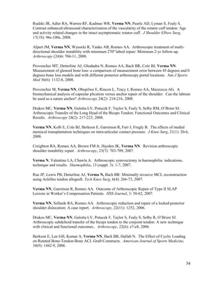 34
Rudzki JR, Adler RA, Warren RF, Kadmas WR, Verma NN, Pearle AD, Lyman S, Fealy S.
Contrast enhanced ultrasound characterization of the vascularity of the rotator cuff tendon: Age
and activity related changes in the intact asymptomatic rotator cuff. J Shoulder Elbow Surg,
17(1S): 96s-100s, 2008.
Alpert JM, Verma NN, Wysocki R, Yanke AB, Romeo AA. Arthroscopic treatment of multi-
directional shoulder instability with minimum 270º labral repair: Minimum 2-yr follow-up.
Arthroscopy (24)6: 704-11, 2008.
Provencher MT, Detterline AJ, Ghodadra N, Romeo AA, Bach BR, Cole BJ, Verma NN.
Measurement of glenoid bone loss: a comparison of measurement error between 45 degrees and 0
degrees bone loss models and with different posterior arthroscopy portal locations. Am J Sports
Med 36(6): 1132-8, 2008.
Provencher M, Verma NN, Obopilwe E, Rincon L, Tracy J, Romeo AA, Mazzocca AG. A
biomechanical analysis of capsular plication versus anchor repair of the shoulder: Can the labrum
be used as a suture anchor? Arthroscopy 24(2): 210-216, 2008.
Drakos MC, Verma NN, Gulotta LV, Potucek F, Taylor S, Fealy S, Selby RM, O’Brien SJ.
Arthroscopic Transfer of the Long Head of the Biceps Tendon: Functional Outcomes and Clinical
Results. Arthroscopy 24(2): 217-223, 2008.
Verma NN, Kolb E, Cole BJ, Berkson E, Garretson R, Farr J, Fregly B. The effects of medial
meniscal transplantation techniques on intra-articular contact pressure. J Knee Surg, 21(1): 20-6,
2008.
Creighton RA, Romeo AA, Brown FM Jr, Hayden JK, Verma NN. Revision arthroscopic
shoulder instability repair. Arthroscopy, 23(7): 703-709, 2007.
Verma N, Valentino LA, Chawla A: Arthroscopic synovectomy in haemophilia: indications,
technique and results. Haemophilia, 13 (suppl. 3): 1-7, 2007.
Rue JP, Lewis PB, Detterline AJ, Verma N, Bach BR: Minimally invasive MCL reconstruction
using Achilles tendon allograft. Tech Knee Surg, 6(4): 266-73, 2007.
Verma NN, Garretson R, Romeo AA. Outcome of Arthroscopic Repair of Type II SLAP
Lesions in Worker’s Compensation Patients. HSS Journal, 3: 58-62, 2007.
Verma NN, Sellards RA, Romeo AA. Arthroscopic reduction and repair of a locked posterior
shoulder dislocation: A case report. Arthroscopy, 22(11): 1252, 2006.
Drakos MC, Verma NN, Gulotta LV, Potucek F, Taylor S, Fealy S, Selby R, O’Brien SJ.
Arthroscopic subdeltoid transfer of the biceps tendon to the conjoint tendon: A new technique
with clinical and functional outcomes.. Arthroscopy, 22(6): e7-e8, 2006.
Berkson E, Lee GH, Kumar A, Verma NN, Bach BR, Hallab N. The Effect of Cyclic Loading
on Rotated Bone-Tendon-Bone ACL Graft Constructs. American Journal of Sports Medicine,
34(9): 1442-9, 2006.
 