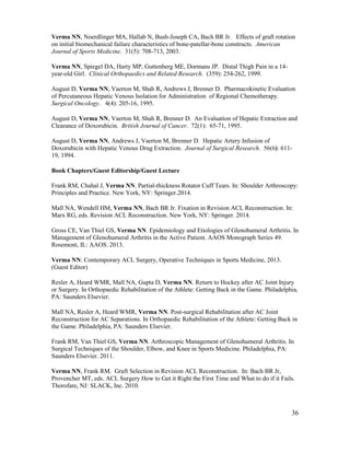 36
Verma NN, Noerdlinger MA, Hallab N, Bush-Joseph CA, Bach BR Jr. Effects of graft rotation
on initial biomechanical failure characteristics of bone-patellar-bone constructs. American
Journal of Sports Medicine. 31(5): 708-713, 2003.
Verma NN, Spiegel DA, Harty MP, Guttenberg ME, Dormans JP. Distal Thigh Pain in a 14-
year-old Girl. Clinical Orthopaedics and Related Research. (359): 254-262, 1999.
August D, Verma NN, Vaerton M, Shah R, Andrews J, Brenner D. Pharmacokinetic Evaluation
of Percutaneous Hepatic Venous Isolation for Administration of Regional Chemotherapy.
Surgical Oncology. 4(4): 205-16, 1995.
August D, Verma NN, Vaerton M, Shah R, Brenner D. An Evaluation of Hepatic Extraction and
Clearance of Doxorubicin. British Journal of Cancer. 72(1): 65-71, 1995.
August D, Verma NN, Andrews J, Vaerton M, Brenner D. Hepatic Artery Infusion of
Doxorubicin with Hepatic Venous Drug Extraction. Journal of Surgical Research. 56(6): 611-
19, 1994.
Book Chapters/Guest Editorship/Guest Lecture
Frank RM, Chahal J, Verma NN. Partial-thickness Rotator Cuff Tears. In: Shoulder Arthroscopy:
Principles and Practice. New York, NY: Springer.2014.
Mall NA, Wendell HM, Verma NN, Bach BR Jr. Fixation in Revision ACL Reconstruction. In:
Marx RG, eds. Revision ACL Reconstruction. New York, NY: Springer. 2014.
Gross CE, Van Thiel GS, Verma NN. Epidemiology and Etiologies of Glenohumeral Arthritis. In
Management of Glenohumeral Arthritis in the Active Patient. AAOS Monograph Series 49.
Rosemont, IL: AAOS. 2013.
Verma NN: Contemporary ACL Surgery, Operative Techniques in Sports Medicine, 2013.
(Guest Editor)
Resler A, Heard WMR, Mall NA, Gupta D, Verma NN. Return to Hockey after AC Joint Injury
or Surgery. In Orthopaedic Rehabilitation of the Athlete: Getting Back in the Game. Philadelphia,
PA: Saunders Elsevier.
Mall NA, Resler A, Heard WMR, Verma NN. Post-surgical Rehabilitation after AC Joint
Reconstruction for AC Separations. In Orthopaedic Rehabilitation of the Athlete: Getting Back in
the Game. Philadelphia, PA: Saunders Elsevier.
Frank RM, Van Thiel GS, Verma NN. Arthroscopic Management of Glenohumeral Arthritis. In
Surgical Techniques of the Shoulder, Elbow, and Knee in Sports Medicine. Philadelphia, PA:
Saunders Elsevier. 2011.
Verma NN, Frank RM. Graft Selection in Revision ACL Reconstruction. In: Bach BR Jr,
Provencher MT, eds. ACL Surgery How to Get it Right the First Time and What to do if it Fails.
Thorofare, NJ: SLACK, Inc. 2010.
 