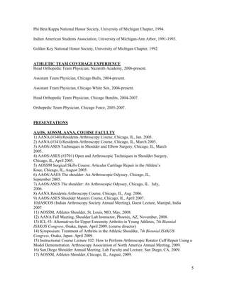 5
Phi Beta Kappa National Honor Society, University of Michigan Chapter, 1994.
Indian American Students Association, University of Michigan-Ann Arbor, 1991-1993.
Golden Key National Honor Society, University of Michigan Chapter, 1992.
ATHLETIC TEAM COVERAGE EXPERIENCE
Head Orthopedic Team Physician, Nazareth Academy, 2006-present.
Assistant Team Physician, Chicago Bulls, 2004-present.
Assistant Team Physician, Chicago White Sox, 2004-present.
Head Orthopedic Team Physician, Chicago Bandits, 2004-2007.
Orthopedic Team Physician, Chicago Force, 2005-2007.
PRESENTATIONS
AAOS, AOSSM, AANA, COURSE FACULTY
1) AANA (#340) Residents Arthroscopy Course, Chicago, IL, Jan. 2005.
2) AANA (#341) Residents Arthroscopy Course, Chicago, IL, March 2005.
3) AAOS/ASES Techniques in Shoulder and Elbow Surgery, Chicago, IL, March
2005.
4) AAOS/ASES (#3701) Open and Arthroscopic Techniques in Shoulder Surgery,
Chicago, IL, April 2005.
5) AOSSM Surgical Skills Course: Articular Cartilage Repair in the Athlete’s
Knee, Chicago, IL, August 2005.
6) AAOS/AAES The shoulder: An Arthroscopic Odyssey, Chicago, IL,
September 2005.
7) AAOS/ASES The shoulder: An Arthroscopic Odyssey, Chicago, IL. July,
2006.
8) AANA Residents Arthroscopy Course, Chicago, IL, Aug. 2006.
9) AAOS/ASES Shoulder Masters Course, Chicago, IL, April 2007.
10)IASCOS (Indian Arthroscopy Society Annual Meeting), Guest Lecture, Manipal, India
2007.
11) AOSSM, Athletes Shoulder, St. Louis, MO, May, 2008.
12) AANA Fall Meeting, Shoulder Lab Instructor, Phoenix, AZ, November, 2008.
13) ICL #3: Alternatives for Upper Extremity Arthritis in Young Athletes, 7th Biennial
ISAKOS Congress, Osaka, Japan. April 2009. (course director)
14) Symposium: Treatment of Arthritis in the Athletic Shoulder, 7th Biennial ISAKOS
Congress, Osaka, Japan. April 2009.
15) Instructional Course Lecture 102: How to Perform Arthroscopic Rotator Cuff Repair Using a
Model Demonstration. Arthroscopy Association of North America Annual Meeting, 2009.
16) San Diego Shoulder Annual Meeting, Lab Faculty and Lecture, San Diego, CA, 2009.
17) AOSSM, Athletes Shoulder, Chicago, IL, August, 2009.
 