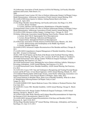 6
18) Arthroscopy Association of North America (AANA) Fall Meeting, Lab Faculty (Shoulder
and Knee) and Lecture, Palm Desert, CA,
2009.
19) Instructional Course Lecture 102: How to Perform Arthroscopic Rotator Cuff Repair Using a
Model Demonstration. Arthroscopy Association of North America Annual Meeting, 2010
20) AAOS (#3805) Knee Injuries in Athletes: Getting Patients Back in the Game.
Chicago, IL. April, 2010.
21) San Diego Shoulder Annual Meeting, Lab Faculty and Lecture, San Diego, CA, 2010.
a. Lecture, Biceps Tenodesis
b. Lecture, Operative and Non-Operative Rehabilitation of Shoulder Instability
22) Instructional Course Lecture 102: How to Perform Arthroscopic Rotator Cuff Repair Using a
Model Demonstration. Arthroscopy Association of North America Annual Meeting, 2010.
23) AANA (#209) Advances in Knee Surgery: Cartilage Focus. Chicago, IL, 2010.
24) Indian Arthroscopy Association Annual Meeting, Guest Faculty, Chennai, India, 2010.
a. Lecture, How I Do It: Suprascapular Nerve Decompression
b. Lecture, Biceps Pathology: Indication and Management
c. Surgical Demo, Spinoglenoid Notch Cyst Decompression
25) Arthroscopy Association of North America (AANA) Fall Course, Phoenix, AX. 2010.
a. Lecture, Meniscectomy and Chondroplasty in the Middle Age Patient
b. Faculty, Shoulder Skills Lab
26) AAOS (#3455) Advanced Complex Reconstruction of the Shoulder and Knee, Chicago, IL
2011.
27) AAOS/ASES Comprehensive Surgical Management of Shoulder Instability, Chicago, IL,
July 2001. (Course Co-Chairman)
28) ICL #308: SLAP Injuries and the Role of the Biceps in the Overhead Throwing Athlete,
AOSSM Annual Meeting, San Diego CA, 2011. (Lecture, SLAP Tear: Repair or Tenodesis?)
29) AAOS Instructional Course, Biceps Tendon: Problems & Surgical Techniques, AAOS
Annual Meeting, San Francisco, CA, 2012.
30) AAOS Instructional Course, Managing the Active Patient with Knee Arthritis: Delaying or
Preventing Arthroplasty, AAOS Annual Meeting, San Francisco, CA, 2012.
31) AAOS Instructional Course, Shoulder Instability, AAOS Annual Meeting, San Francisco,
CA, 2012.
32) AANA ICL Course #105: Tips and Techniques to Recognizing and Treating Proximal Biceps
Lesions and SLAP Tears: A Case Based Approach, AANA Annual Meeting, Orlando, FL, 2012.
33) Combined Meeting Indian Arthroscopic Society, Asian Pacific Arthroscopy Association. Live
Surgical Demonstration: Trans Osseous Rotator Cuff Repair. Jaipur, India, 2012.
34) Current Solutions in Shoulder Elbow: Bone Loss in Shoulder Instability: What do to about
it?; Rehabilitation following Rotator Cuff Repair: Early or Late?
Tampa, FL, 2013.
35) AAOS/AOSSM #3385: Sports Medicine Course: Elite Athletes to Weekend Warriors, Park
City Utah, 2013.
36) AAOS ICL Course 3SK: Shoulder Instability. AAOS Annual Meeting. Chicago IL. March
20, 2013.
37) AAOS Course #333. Biceps Tendon: Problems & Surgical Techniques. AAOS Annual
Meeting. Chicago IL. March 21, 2013.
38) AAOS Course #464. Risks, Benefits and Evidence-Based Recommendations for Improving
the Outcome of ACL Reconstruction. March 22, 2013.
39) AAOS/ASES Advanced Surgical Reconstruction of the Knee and Shoulder (#3348).
Rosemont, IL. April 19-20, 2013.
40) San Diego Shoulder Institute 30th
Annual Meeting: Arthroscopy, Arthroplasty, and Fractures.
San Diego, CA. June 12-15, 2013.
 