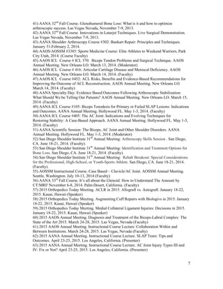 7
41) AANA 32nd
Fall Course. Glenohumeral Bone Loss: What is it and how to optimize
arthroscopic success. Las Vegas Nevada, November 7-9, 2013.
42) AANA 32nd
Fall Course. Innovations in Latarjet Techniques. Live Surgical Demonstration.
Las Vegas Nevada, November 7-9, 2013.
43) AANA Shoulder Arthroscopy Course #302: Bankart Repair: Principles and Techniques.
January 31-February 2, 2014.
44) AAOS/AOSSM #3385: Sports Medicine Course: Elite Athletes to Weekend Warriors, Park
City Utah, 2014. (Course Faculty)
45) AAOS ICL Course # ICL 370: Biceps Tendon Problems and Surgical Technique. AAOS
Annual Meeting. New Orleans LO. March 13, 2014. (Moderator)
46) AAOS ICL Course # 416: Articular Cartilage Disease and Meniscal Deficiency. AAOS
Annual Meeting. New Orleans LO. March 14, 2014. (Faculty)
47) AAOS ICL Course #452: ACL Risks, Benefits and Evidence-Based Recommendations for
Improving the Outcome of ACL Reconstruction. AAOS Annual Meeting. New Orleans LO.
March 14, 2014. (Faculty)
48) AANA Specialty Day: Evidence Based Outcomes Following Arthroscopic Stabilization:
What Should We be Telling Our Patients? AAOS Annual Meeting. New Orleans LO. March 15,
2014. (Faculty)
49) AANA ICL Course #105: Biceps Tenodesis for Primary or Failed SLAP Lesions: Indications
and Outcomes. AANA Annual Meeting. Hollywood FL. May 1-3, 2014. (Faculty)
50) AANA ICL Course #405: The AC Joint: Indications and Evolving Techniques for
Restoring Stability: A Case-Based Approach. AANA Annual Meeting. Hollywood FL. May 1-3,
2014. (Faculty)
51) AANA Scientific Session: The Biceps, AC Joint and Other Shoulder Disorders. AANA
Annual Meeting. Hollywood FL. May 1-3, 2014. (Moderator)
52) San Diego Shoulder Institute 31th
Annual Meeting: Arthroscopy Skills Session . San Diego,
CA. June 18-21, 2014. (Faculty).
53) San Diego Shoulder Institute 31th
Annual Meeting: Identification and Treatment Options for
Bone Loss. San Diego, CA. June 18-21, 2014. (Faculty).
54) San Diego Shoulder Institute 31th
Annual Meeting: Rehab Breakout: Special Considerations
for the Professional, High-School, or Youth-Sports Athlete. San Diego, CA. June 18-21, 2014.
(Faculty).
55) AOSSM Instructional Course. Case Based – Clavicle/AC Joint. AOSSM Annual Meeting.
Seattle, Washington. July 10-13, 2014 (Faculty)
56) AANA 33rd
Fall Course. It’s all about the Glenoid: How to Understand The Amount by
CT/MRI! November 6-8, 2014. Palm Desert, California. (Faculty)
57) 2015 Orthopedics Today Meeting. ACLR in 2015: Allograft vs. Autograft. January 18-22,
2015. Kauai, Hawaii (Speaker)
58) 2015 Orthopedics Today Meeting. Augmenting Cuff Repairs with Biologivs in 2015. January
18-22, 2015. Kauai, Hawaii (Speaker)
59) 2015 Orthopedics Today Meeting. Medial Collateral Ligament Injuries: Decisions in 2015.
January 18-22, 2015. Kauai, Hawaii (Speaker)
60) 2015 AAOS Annual Meeting. Diagnosis and Treatment of the Biceps-Labral Complex: The
State of the Art 2015. March 24-28, 2015. Las Vegas, Nevada (Faculty)
61) 2015 AAOS Annual Meeting. Instructional Course Lecture: Collaboration Within and
Between Institutions. March 24-28, 2015. Las Vegas, Nevada (Faculty)
62) 2015 AANA Annual Meeting. Instructional Course Lecture. SLAP Tears: Tips and
Outcomes. April 23-25, 2015. Los Angeles, California. (Presenter)
63) 2015 AANA Annual Meeting. Instructional Course Lecture. AC Joint Injury Types III and
IV: Fix or Not? April 23-25, 2015. Los Angeles, California. (Presenter)
 