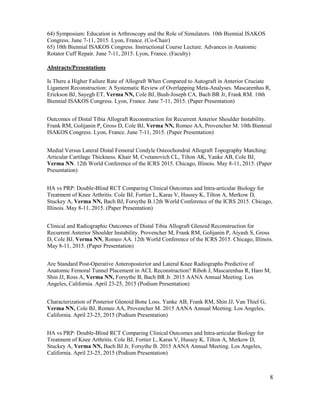 8
64) Symposium: Education in Arthroscopy and the Role of Simulators. 10th Biennial ISAKOS
Congress. June 7-11, 2015. Lyon, France. (Co-Chair)
65) 10th Biennial ISAKOS Congress. Instructional Course Lecture. Advances in Anatomic
Rotator Cuff Repair. June 7-11, 2015. Lyon, France. (Faculty)
Abstracts/Presentations
Is There a Higher Failure Rate of Allograft When Compared to Autograft in Anterior Cruciate
Ligament Reconstruction: A Systematic Review of Overlapping Meta-Analyses. Mascarenhas R,
Erickson BJ, Sayegh ET, Verma NN, Cole BJ, Bush-Joseph CA, Bach BR Jr, Frank RM. 10th
Biennial ISAKOS Congress. Lyon, France. June 7-11, 2015. (Paper Presentation)
Outcomes of Distal Tibia Allograft Reconstruction for Recurrent Anterior Shoulder Instability.
Frank RM, Golijanin P, Gross D, Cole BJ, Verma NN, Romeo AA, Provencher M. 10th Biennial
ISAKOS Congress. Lyon, France. June 7-11, 2015. (Paper Presentation)
Medial Versus Lateral Distal Femoral Condyle Osteochondral Allograft Topography Matching:
Articular Cartilage Thickness. Khair M, Cvetanovich CL, Tilton AK, Yanke AB, Cole BJ,
Verma NN. 12th World Conference of the ICRS 2015. Chicago, Illinois. May 8-11, 2015. (Paper
Presentation)
HA vs PRP: Double-Blind RCT Comparing Clinical Outcomes and Intra-articular Biology for
Treatment of Knee Arthritis. Cole BJ, Fortier L, Karas V, Hussey K, Tilton A, Merkow D,
Stuckey A, Verma NN, Bach BJ, Forsythe B.12th World Conference of the ICRS 2015. Chicago,
Illinois. May 8-11, 2015. (Paper Presentation)
Clinical and Radiographic Outcomes of Distal Tibia Allograft Glenoid Reconstruction for
Recurrent Anterior Shoulder Instability. Provencher M, Frank RM, Golijanin P, Aiyash S, Gross
D, Cole BJ, Verma NN, Romeo AA. 12th World Conference of the ICRS 2015. Chicago, Illinois.
May 8-11, 2015. (Paper Presentation)
Are Standard Post-Operative Anteroposterior and Lateral Knee Radiographs Predictive of
Anatomic Femoral Tunnel Placement in ACL Reconstruction? Riboh J, Mascarenhas R, Haro M,
Shin JJ, Ross A, Verma NN, Forsythe B, Bach BR Jr. 2015 AANA Annual Meeting. Los
Angeles, California. April 23-25, 2015 (Podium Presentation)
Characterization of Posterior Glenoid Bone Loss. Yanke AB, Frank RM, Shin JJ, Van Thiel G,
Verma NN, Cole BJ, Romeo AA, Provencher M. 2015 AANA Annual Meeting. Los Angeles,
California. April 23-25, 2015 (Podium Presentation)
HA vs PRP: Double-Blind RCT Comparing Clinical Outcomes and Intra-articular Biology for
Treatment of Knee Arthritis. Cole BJ, Fortier L, Karas V, Hussey K, Tilton A, Merkow D,
Stuckey A, Verma NN, Bach BJ Jr, Forsythe B. 2015 AANA Annual Meeting. Los Angeles,
California. April 23-25, 2015 (Podium Presentation)
 