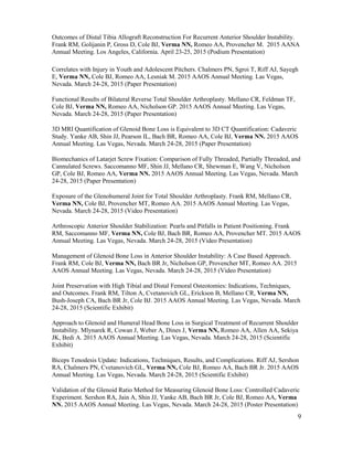 9
Outcomes of Distal Tibia Allograft Reconstruction For Recurrent Anterior Shoulder Instability.
Frank RM, Golijanin P, Gross D, Cole BJ, Verma NN, Romeo AA, Provencher M. 2015 AANA
Annual Meeting. Los Angeles, California. April 23-25, 2015 (Podium Presentation)
Correlates with Injury in Youth and Adolescent Pitchers. Chalmers PN, Sgroi T, Riff AJ, Sayegh
E, Verma NN, Cole BJ, Romeo AA, Lesniak M. 2015 AAOS Annual Meeting. Las Vegas,
Nevada. March 24-28, 2015 (Paper Presentation)
Functional Results of Bilateral Reverse Total Shoulder Arthroplasty. Mellano CR, Feldman TF,
Cole BJ, Verma NN, Romeo AA, Nicholson GP. 2015 AAOS Annual Meeting. Las Vegas,
Nevada. March 24-28, 2015 (Paper Presentation)
3D MRI Quantification of Glenoid Bone Loss is Equivalent to 3D CT Quantification: Cadaveric
Study. Yanke AB, Shin JJ, Pearson IL, Bach BR, Romeo AA, Cole BJ, Verma NN. 2015 AAOS
Annual Meeting. Las Vegas, Nevada. March 24-28, 2015 (Paper Presentation)
Biomechanics of Latarjet Screw Fixation: Comparison of Fully Threaded, Partially Threaded, and
Cannulated Screws. Saccomanno MF, Shin JJ, Mellano CR, Shewman E, Wang V, Nicholson
GP, Cole BJ, Romeo AA, Verma NN. 2015 AAOS Annual Meeting. Las Vegas, Nevada. March
24-28, 2015 (Paper Presentation)
Exposure of the Glenohumeral Joint for Total Shoulder Arthroplasty. Frank RM, Mellano CR,
Verma NN, Cole BJ, Provencher MT, Romeo AA. 2015 AAOS Annual Meeting. Las Vegas,
Nevada. March 24-28, 2015 (Video Presentation)
Arthroscopic Anterior Shoulder Stabilization: Pearls and Pitfalls in Patient Positioning. Frank
RM, Saccomanno MF, Verma NN, Cole BJ, Bach BR, Romeo AA, Provencher MT. 2015 AAOS
Annual Meeting. Las Vegas, Nevada. March 24-28, 2015 (Video Presentation)
Management of Glenoid Bone Loss in Anterior Shoulder Instability: A Case Based Approach.
Frank RM, Cole BJ, Verma NN, Bach BR Jr, Nicholson GP, Provencher MT, Romeo AA. 2015
AAOS Annual Meeting. Las Vegas, Nevada. March 24-28, 2015 (Video Presentation)
Joint Preservation with High Tibial and Distal Femoral Osteotomies: Indications, Techniques,
and Outcomes. Frank RM, Tilton A, Cvetanovich GL, Erickson B, Mellano CR, Verma NN,
Bush-Joseph CA, Bach BR Jr, Cole BJ. 2015 AAOS Annual Meeting. Las Vegas, Nevada. March
24-28, 2015 (Scientific Exhibit)
Approach to Glenoid and Humeral Head Bone Loss in Surgical Treatment of Recurrent Shoulder
Instability. Mlynarek R, Cowan J, Weber A, Dines J, Verma NN, Romeo AA, Allen AA, Sekiya
JK, Bedi A. 2015 AAOS Annual Meeting. Las Vegas, Nevada. March 24-28, 2015 (Scientific
Exhibit)
Biceps Tenodesis Update: Indications, Techniques, Results, and Complications. Riff AJ, Sershon
RA, Chalmers PN, Cvetanovich GL, Verma NN, Cole BJ, Romeo AA, Bach BR Jr. 2015 AAOS
Annual Meeting. Las Vegas, Nevada. March 24-28, 2015 (Scientific Exhibit)
Validation of the Glenoid Ratio Method for Measuring Glenoid Bone Loss: Controlled Cadaveric
Experiment. Sershon RA, Jain A, Shin JJ, Yanke AB, Bach BR Jr, Cole BJ, Romeo AA, Verma
NN. 2015 AAOS Annual Meeting. Las Vegas, Nevada. March 24-28, 2015 (Poster Presentation)
 
