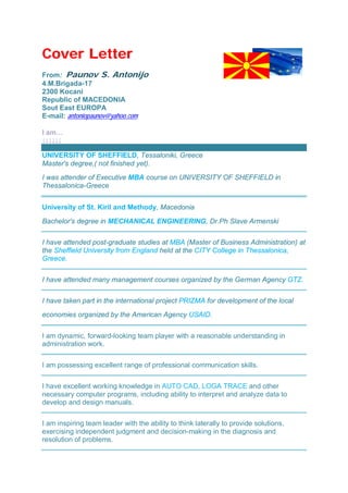 Cover Letter
From: Paunov S. Antonijo
4.M.Brigada-17
2300 Kocani
Republic of MACEDONIA
Sout East EUROPA
E-mail: antoniopaunov@yahoo.com
I am…
↓↓↓↓↓↓
UNIVERSITY OF SHEFFIELD, Tessaloniki, Greece
Master's degree,( not finished yet).
I was attender of Executive MBA course on UNIVERSITY OF SHEFFIELD in
Thessalonica-Greece
University of St. Kiril and Methody, Macedonia
Bachelor's degree in MECHANICAL ENGINEERING, Dr.Ph Slave Armenski
I have attended post-graduate studies at MBA (Master of Business Administration) at
the Sheffield University from England held at the CITY College in Thessalonica,
Greece.
I have attended many management courses organized by the German Agency GTZ.
I have taken part in the international project PRIZMA for development of the local
economies organized by the American Agency USAID.
I am dynamic, forward-looking team player with a reasonable understanding in
administration work.
I am possessing excellent range of professional communication skills.
I have excellent working knowledge in AUTO CAD, LOGA TRACE and other
necessary computer programs, including ability to interpret and analyze data to
develop and design manuals.
I am inspiring team leader with the ability to think laterally to provide solutions,
exercising independent judgment and decision-making in the diagnosis and
resolution of problems.
 