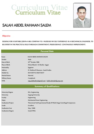 SALAH ABDEL RAHMANSALEM
Objective
SEEKING FOR A SUITABLE JOB IN A BIG COMPANY TO: INCREASE MY SELF EXPERIENCE AS A MECHANICAL ENGINEER, TO
BE EXPERT INTHEPRACTICALFIELD THROUGH COMMITMENT, PERSEVERANCE CONTINUOUS IMPROVEMENT.
Personal Data
Name SALAH ABDEL RAHMANSALEM
Gender Male
Date of Birth 26th
October1986
Place of Birth Minia Elkamh - EL Sharkia- Egypt
Nationality Egyptian
Address El- MedinaEl Manoura - Saudi Arabia.
Mobile No. 0531330714- 0563734337
Marital Status Married.
Military Status Completed.
MAIL eng.salahsalem@gmail.com /salah.salem@sbg-mp.com
Summary of Qualifications
UniversityDegree B.Sc. Engineering
University ZagazigUniversity
Faculty Engineering
Major Mechanical Power Engineering
GraduationProject TheoreticalAnd Experimental Study Of Multi-Stage CentrifugalCompressor.
Grade Excellent
GraduationYear May / 2008
Graduation Degree Good(70%)
 