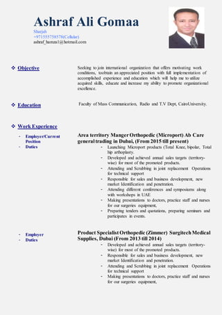 Ashraf Ali Gomaa
Sharjah
+971555758578(Cellular)
ashraf_hamza1@hotmail.com
 Objective
 Education
 Work Experience
- Employer/Current
Position
- Duties
- Employer
- Duties
Seeking to join international organization that offers motivating work
conditions, toobtain an appreciated position with full implementation of
accomplished experience and education which will help me to utilize
acquired skills, educate and increase my ability to promote organizational
excellence.
Faculty of Mass Communication, Radio and T.V Dept, CairoUniversity.
Area territory MangerOrthopedic (Microport) Ab Care
generaltrading in Dubai, (From 2015 till present)
- Launching Microport products (Total Knee, bipolar, Total
hip arthoplasty.
- Developed and achieved annual sales targets (territory-
wise) for most of the promoted products.
- Attending and Scrubbing in joint replacement Operations
for technical support
- Responsible for sales and business development, new
market Identification and penetration.
- Attending different conferences and symposiums along
with workshops in UAE
- Making presentations to doctors, practice staff and nurses
for our surgeries equipment,
- Preparing tenders and quotations, preparing seminars and
participates in events.
Product Specialist Orthopedic (Zimmer) SurgitechMedical
Supplies, Dubai (From 2013 till 2014)
- Developed and achieved annual sales targets (territory-
wise) for most of the promoted products.
- Responsible for sales and business development, new
market Identification and penetration.
- Attending and Scrubbing in joint replacement Operations
for technical support
- Making presentations to doctors, practice staff and nurses
for our surgeries equipment,
 